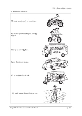English for Lao Government Ofﬁcials Module 1 53
Unit 6: Time and daily routines
53 English for Lao Government Officials Module 1
b) Read these sentences:
My sister goes to work by motorbike.
My brother goes to his English class by
bicycle.
They go to school by bus.
I go to the ministry by car.
We go to market by tuk tuk.
My uncle goes to the rice field on foot.
Unit 6: Time and daily routines
 