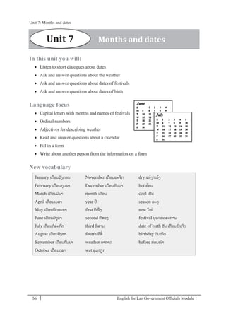 English for Lao Government Ofﬁcials Module 156
Unit 7: Months and dates
56 English for Lao Government Officials - Module 1
In this unit you will:
 Listen to short dialogues about dates
 Ask and answer questions about the weather
 Ask and answer questions about dates of festivals
 Ask and answer questions about dates of birth
Language focus
 Capital letters with months and names of festivals
 Ordinal numbers
 Adjectives for describing weather
 Read and answer questions about a calendar
 Fill in a form
 Write about another person from the information on a form
New vocabulary
January ເດອນມ ັງກອນ
February ເດອນກຸມພາ
March ເດອນມີນາ
April ເດອນເມສາ
May ເດອນພຶດສະພາ
June ເດອນມິຖຸນາ
July ເດອນກລະກດ
August ເດອນສິງຫາ
September ເດອນກັນຍາ
October ເດອນຕຸລາ
November ເດອນພະຈິກ
December ເດອນທັນວາ
month ເດອນ
year ປີ
first ທີໜຶໍ່ ງ
second ທີສອງ
third ທີສາມ
fourth ທີສີໍ່
weather ອາກາດ
wet ຊຸໍ່ມ/ປຽກ
dry ແຫ້ງ/ແລ້ງ
hot ຮ້ອນ
cool ເຢັນ
season ລະດ
new ໃໝໍ່
festival ບຸນ/ເທດສະການ
date of birth ວັນ ເດອນ ປີເກີດ
birthday ວັນເກີດ
before ກໍ່ອນໜ້າ
Unit 7 Months and dates
Unit 7: Months and dates
 