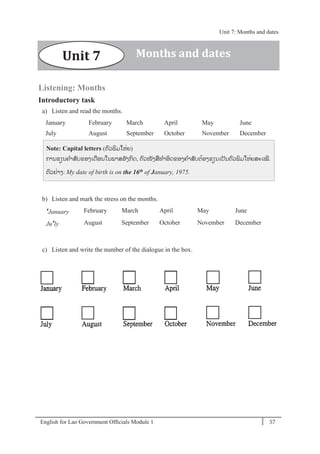 English for Lao Government Ofﬁcials Module 1 57
Unit 7: Months and dates
57 English for Lao Government Officials - Module 1
Listening: Months
Introductory task
a) Listen and read the months.
January February March April May June
July August September October November December
Note: Capital letters (ຕວພິມໃຫໍ່ຍ)
ການຂຽນຄາສັບຂອງເດອນໃນພາສອັງກິດ, ຕວໜັງສທາອິດຂອງຄາສັບຕ້ອງຂຽນເປັນຕວພິມໃຫໍ່ຍສະເໝີ.
ຕວຢໍ່າງ: My date of birth is on the 16th of January, 1975.
b) Listen and mark the stress on the months.
'January February March April May June
Ju'ly August September October November December
c) Listen and write the number of the dialogue in the box.
Unit 7 Months and dates
Unit 7: Months and dates
 