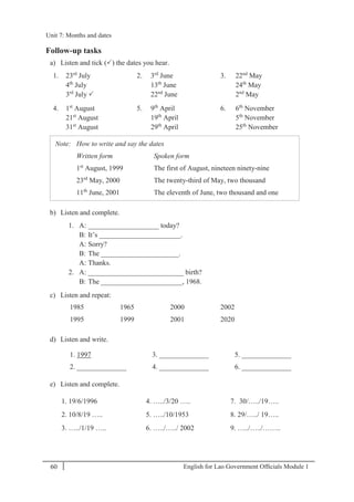 English for Lao Government Ofﬁcials Module 160
Unit 7: Months and dates
60 English for Lao Government Officials - Module 1
Follow-up tasks
a) Listen and tick () the dates you hear.
1. 23rd
July
4th
July
3rd
July 
2. 3rd
June
13th
June
22nd
June
3. 22nd
May
24th
May
2nd
May
4. 1st
August
21st
August
31st
August
5. 9th
April
19th
April
29th
April
6. 6th
November
5th
November
25th
November
Note: How to write and say the dates
Written form Spoken form
1st
August, 1999
23rd
May, 2000
11th
June, 2001
The first of August, nineteen ninety-nine
The twenty-third of May, two thousand
The eleventh of June, two thousand and one
b) Listen and complete.
1. A: ____________________ today?
B: It’s _______________________.
A: Sorry?
B: The ______________________.
A: Thanks.
2. A: ___________________________ birth?
B: The _______________________, 1968.
c) Listen and repeat:
1985 1965 2000 2002
1995 1999 2001 2020
d) Listen and write.
1. 1997 3. ______________ 5. ______________
2. ______________ 4. ______________ 6. ______________
e) Listen and complete.
1. 19/6/1996 4. …../3/20 ….. 7. 30/…../19…..
2. 10/8/19 ….. 5. …../10/1953 8. 29/…../ 19…..
3. …../1/19 ….. 6. …../…../ 2002 9. …../…../……..
Unit 7: Months and dates
 