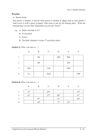 English for Lao Government Ofﬁcials Module 1 61
Unit 7: Months and dates
61 English for Lao Government Officials - Module 1
Practise
a) Barrier Game
One person is Student A and the other person is Student B. Don’t look at your partner’s
chart (cover it with a piece of paper). Take turns to ask for the missing dates. Write the
missing dates on your chart. Remember you can ask “Sorry?”
e.g. A: What’s the date in A1?
B: It’s the third.
A: Sorry?
B: The third. (Student A writes 3rd
on his/her chart)
Student A: What’s the date in …?
A B C D E F
1 9th 18th 30th
2 4th 2nd
3 15th 11th 24th
4 1st 22nd 19th
Student B: What’s the date in …?
A B C D E F
1 3rd
23rd
13th
2 21st
27th
20th
6th
3 8th
5th
16th
4 10th
7th
12th
Unit 7: Months and dates
 
