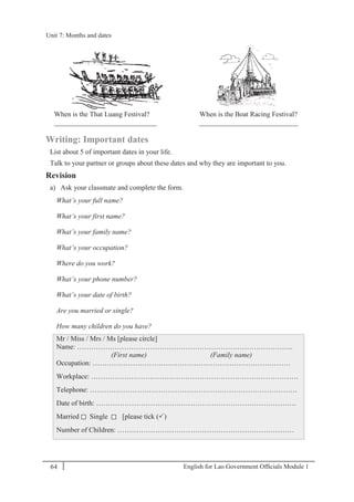 English for Lao Government Ofﬁcials Module 164
Unit 7: Months and dates
64 English for Lao Government Officials - Module 1
When is the That Luang Festival?
_____________________________
When is the Boat Racing Festival?
____________________________
Writing: Important dates
List about 5 of important dates in your life.
Talk to your partner or groups about these dates and why they are important to you.
Revision
a) Ask your classmate and complete the form.
What’s your full name?
What’s your first name?
What’s your family name?
What’s your occupation?
Where do you work?
What’s your phone number?
What’s your date of birth?
Are you married or single?
How many children do you have?
Mr / Miss / Mrs / Ms [please circle]
Name: ………………………………………………………………………………..
(First name) (Family name)
Occupation: …………………………………………………………………………
Workplace: …………………………………………………………………………….
Telephone: …………………………………………………………………………….
Date of birth: ………………………………………………………………………….
Married Single [please tick ()
Number of Children: …………………………………………………………………
Unit 7: Months and dates
 