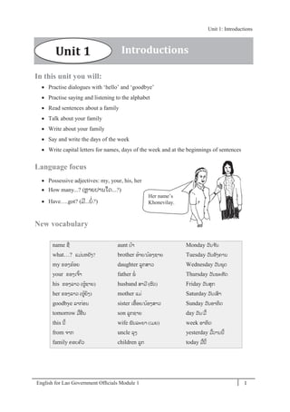 English for Lao Government Ofﬁcials Module 1 1
Unit 1: Introductions
1 English for Lao Government Officials Module 1
In this unit you will:
 Practise dialogues with ‘hello’ and ‘goodbye’
 Practise saying and listening to the alphabet
 Read sentences about a family
 Talk about your family
 Write about your family
 Say and write the days of the week
 Write capital letters for names, days of the week and at the beginnings of sentences
Language focus
 Possessive adjectives: my, your, his, her
 How many...? (ຫຼາຍປານໃດ...?)
 Have….got? (ມີ...ບໍ່?)
New vocabulary
name ຊໍ່
what…? ແມໍ່ນຫຍັງ?
my ຂອງຂ້ອຍ
your ຂອງເຈ້າ
his ຂອງລາວ (ຜ້ຊາຍ)
her ຂອງລາວ (ຜ້ຍິງ)
goodbye ລາກໍ່ອນ
tomorrow ມ້ອໍ່ ນ
this ນີ້
from ຈາກ
family ຄອບຄວ
aunt ປ້າ
brother ອ້າຍ/ນ້ອງຊາຍ
daughter ລກສາວ
father ພໍ່
husband ສາມີ (ຜວ)
mother ແມໍ່
sister ເອ້ອຍ/ນ້ອງສາວ
son ລກຊາຍ
wife ພັນລະຍາ (ເມຍ)
uncle ລຸງ
children ລກ
Monday ວັນຈ ັນ
Tuesday ວັນອັງຄານ
Wednesday ວັນພຸດ
Thursday ວັນພະຫັດ
Friday ວັນສຸກ
Saturday ວັນເສາ
Sunday ວັນອາທິດ
day ວັນ/ມ້
week ອາທິດ
yesterday ມ້ວານນີ້
today ມ້ນີ້
Her name’s
Khonevilay.
Unit 1 Introductions
Unit 1: Introductions
 