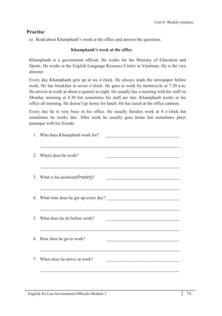 English for Lao Government Ofﬁcials Module 1 79
Unit 8: Weekly routines
79 English for Lao Government Officials Module 1
Practise
a) Read about Khamphanh’s week at the office and answer the questions.
Khamphanh’s week at the office
Khamphanh is a government official. He works for the Ministry of Education and
Sports. He works at the English Language Resource Centre in Vientiane. He is the vice
director.
Every day Khamphanh gets up at six o’clock. He always reads the newspaper before
work. He has breakfast at seven o’clock. He goes to work by motorcycle at 7.30 a.m.
He arrives at work at about a quarter to eight. He usually has a meeting with his staff on
Monday morning at 8.30 but sometimes his staff are late. Khamphanh works in his
office all morning. He doesn’t go home for lunch. He has lunch at the office canteen.
Every day he is very busy in his office. He usually finishes work at 4 o’clock but
sometimes he works late. After work he usually goes home but sometimes plays
petanque with his friends.
1. Who does Khamphanh work for? _________________________________
_______________________________________________________________
2. Where does he work? _________________________________
_______________________________________________________________
3. What is his position(ຕຳແໜັ່ງ)? _________________________________
_______________________________________________________________
4. What time does he get up every day? _________________________________
_______________________________________________________________
5. What does he do before work? _________________________________
_______________________________________________________________
6. How does he go to work? _________________________________
_______________________________________________________________
7. When does he arrive at work? _________________________________
_______________________________________________________________
Unit 8: Weekly routines
 