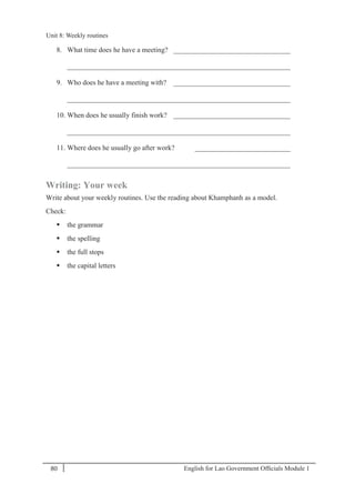English for Lao Government Ofﬁcials Module 180
Unit 8: Weekly routines
80 English for Lao Government Officials Module 1
8. What time does he have a meeting? _________________________________
_______________________________________________________________
9. Who does he have a meeting with? _________________________________
_______________________________________________________________
10. When does he usually finish work? _________________________________
_______________________________________________________________
11. Where does he usually go after work? ___________________________
_______________________________________________________________
Writing: Your week
Write about your weekly routines. Use the reading about Khamphanh as a model.
Check:
 the grammar
 the spelling
 the full stops
 the capital letters
Unit 8: Weekly routines
 