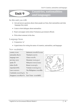 English for Lao Government Ofﬁcials Module 1 81
Unit 9 Countries, nationalities and languages
81 English for Lao Government Officials Module 1
In this unit you will:
 Ask and answer questions about where people are from, their nationalities and what
languages they speak
 Listen to short dialogues about nationalities
 Read a newspaper article about Vietnamese government officials
 Write about someone in the class
Language focus
 Conjunction ‘or’
 Capital letters for writing the names of countries, nationalities, and languages
New vocabulary
country ປະເທດ
nationality ສັນຊາດ
language ພາສາ
province ແຂວງ
speak ເວ້າ
ethnic ຊນເຜໍ່ າ
important ສາຄັນ
Laos ປະເທດລາວ
Cambodia ປະເທດກາປເຈຍ
Singapore ປະເທດສິງກະໂປ
Indonesia ປະເທດອິນໂດເນເຊຍ
Thailand ປະເທດໄທ
China ປະເທດຈີນ
Myanmar ປະເທດມຽນມາ
Malaysia ປະເທດມະເລເຊຍ
Brunei ປະເທດບຣໄນ
Vietnam ປະເທດຫວຽດນາມ
The Philippines ປະເທດຟິລິບ
ປິນ
East Timor ປະເທດອີສຕີມ
Countries, nationalities
and languagesUnit 9
Unit 9: Countries, nationalities and languages
 