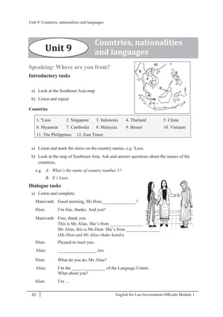 English for Lao Government Ofﬁcials Module 182
Unit 9 Countries, nationalities and languages
82 English for Lao Government Officials Module 1
Speaking: Where are you from?
Introductory tasks
a) Look at the Southeast Asia map
b) Listen and repeat
Countries
1. 'Laos 2. Singapore 3. Indonesia 4. Thailand 5. China
6. Myanmar 7. Cambodia 8. Malaysia 9. Brunei 10. Vietnam
11. The Philippines 12. East Timor
a) Listen and mark the stress on the country names, e.g. 'Laos.
b) Look at the map of Southeast Asia. Ask and answer questions about the names of the
countries,
e.g. A: What’s the name of country number 1?
B: It’s Laos.
Dialogue tasks
a) Listen and complete.
Manivanh: Good morning, Ms Hien._______________?
Hien: I’m fine, thanks. And you?
Manivanh: Fine, thank you.
This is Ms Alias. She’s from _______________.
Ms Alias, this is Ms Hien. She’s from _______________.
(Ms Hien and Ms Alias shake hands).
Hien: Pleased to meet you.
Alias: _________________, too.
Hien: What do you do, Ms Alias?
Alias: I’m the _______________ of the Language Centre.
What about you?
Hien: I’m …
Countries, nationalities
and languagesUnit 9
Unit 9: Countries, nationalities and languages
 