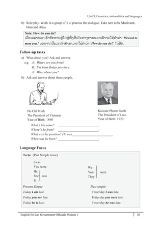 English for Lao Government Ofﬁcials Module 1 83
Unit 9 Countries, nationalities and languages
83 English for Lao Government Officials Module 1
b) Role play. Work in a group of 3 to practise the dialogue. Take turn to be Manivanh,
Hien and Alias.
Note: How do you do?
ເມໍ່ອເວລາພວກເຮາທັກທາຍຜ້ໃດຜ້ໜຶໍ່ ງທີໍ່ ເປັນທາງການພວກເຮາຈະໃຊ້ຄາວໍ່າ ‘Pleased to
meet you.’ ນອກຈາກນີ້ພວກເຮາຍັງສາມາດໃຊ້ຄາວໍ່າ ‘How do you do?’ ໄດ້ອີກ.
Follow-up tasks
a) What about you? Ask and answer.
e.g. A: Where are you from?
B: I’m from Bokeo province.
A: What about you?
b) Ask and answer about these people.
Ho Chi Minh
The President of Vietnam
Year of Birth: 1890
Kaisone Phomvihanh
The President of Laos
Year of Birth: 1920
What’s his name? _________________________.
Where’s he from? _________________________.
What was his position? He was_________________________.
When was he born? _________________________.
Language Focus
To be (Past Simple tense)
I was
You were
He
She was
It
We
You were
They
Present Simple Past simple
Today I am late. Yesterday I was late.
Today you are late. Yesterday you were late.
Today he is late. Yesterday he was late.
Unit 9: Countries, nationalities and languages
 