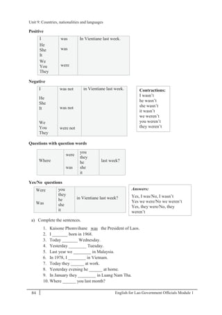 English for Lao Government Ofﬁcials Module 184
Unit 9 Countries, nationalities and languages
84 English for Lao Government Officials Module 1
Positive
I was In Vientiane last week.
He
She
It
was
We
You
They
were
Negative
I was not in Vientiane last week.
He
She
It was not
We
You
They
were not
Questions with question words
Where
were
you
they
last week?
was
he
she
it
Yes/No questions
Were you
they
in Vientiane last week?
Was
he
she
it
a) Complete the sentences.
1. Kaisone Phomvihane was the President of Laos.
2. I _______ born in 1968.
3. Today _______ Wednesday.
4. Yesterday ________ Tuesday.
5. Last year we ________ in Malaysia.
6. In 1978, I ________ in Vietnam.
7. Today they ______ at work.
8. Yesterday evening he ______ at home.
9. In January they ________ in Luang Nam Tha.
10. Where ______ you last month?
Contractions:
I wasn’t
he wasn’t
she wasn’t
it wasn’t
we weren’t
you weren’t
they weren’t
Answers:
Yes, I was/No, I wasn’t
Yes we were/No we weren’t
Yes, they were/No, they
weren’t
Yes, he was/No, he wasn’t
Yes, she was/No, she wasn’t
Yes, it was/No, it wasn’t
Unit 9: Countries, nationalities and languages
 