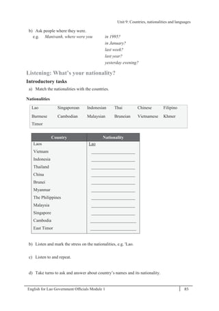 English for Lao Government Ofﬁcials Module 1 85
Unit 9 Countries, nationalities and languages
85 English for Lao Government Officials Module 1
b) Ask people where they were.
e.g. Manivanh, where were you in 1995?
in January?
last week?
last year?
yesterday evening?
Listening: What’s your nationality?
Introductory tasks
a) Match the nationalities with the countries.
Nationalities
Lao Singaporean Indonesian Thai Chinese Filipino
Burmese Cambodian Malaysian Bruneian Vietnamese Khmer
Timor
Country Nationality
Laos Lao
Vietnam ____________________
Indonesia ____________________
Thailand ____________________
China ____________________
Brunei ____________________
Myanmar ____________________
The Philippines ____________________
Malaysia ____________________
Singapore ____________________
Cambodia _____________________
East Timor _____________________
b) Listen and mark the stress on the nationalities, e.g. 'Lao.
c) Listen to and repeat.
d) Take turns to ask and answer about country’s names and its nationality.
Unit 9: Countries, nationalities and languages
 