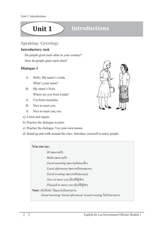 English for Lao Government Ofﬁcials Module 12
Unit 1: Introductions
2 English for Lao Government Officials Module 1
Speaking: Greetings
Introductory task
Do people greet each other in your country?
How do people greet each other?
Dialogue 1
A: Hello. My name’s Linda.
What’s your name?
B: My name’s Noly.
Where are you from Linda?
A: I’m from Australia.
B: Nice to meet you.
A: Nice to meet you, too.
a) Listen and repeat.
b) Practise the dialogue in pairs.
c) Practise the dialogue. Use your own names.
d) Stand up and walk around the class. Introduce yourself to many people.
You can say:
Hi (ສະບາຍດີ)
Hello (ສະບາຍດີ)
Good morning (ສະບາຍດີຕອນເຊ້າ)
Good afternoon (ສະບາຍດີຕອນສວາຍ)
Good evening (ສະບາຍດີຕອນແລງ)
Nice to meet you (ຍິນດີທີໍ່ ຮ້ຈ ັກ)
Pleased to meet you (ຍິນດີທີໍ່ ຮ້ຈ ັກ)
Note: Hi/Hello ໃຊ້ແບບບໍ່ເປັນທາງການ
Good morning/ Good afternoon/ Good evening ໃຊ້ເປັນທາງການ
Unit 1 Introductions
Unit 1: Introductions
 