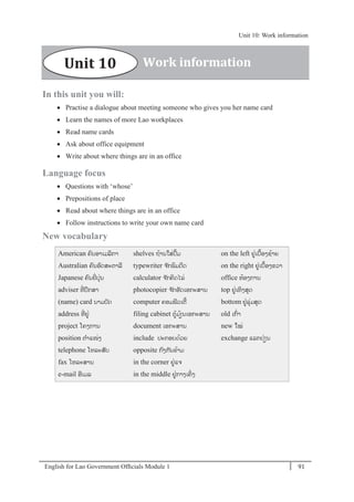 English for Lao Government Ofﬁcials Module 1 91
Unit 10: Work information
91 English for Lao Government Officials Module 1
In this unit you will:
 Practise a dialogue about meeting someone who gives you her name card
 Learn the names of more Lao workplaces
 Read name cards
 Ask about office equipment
 Write about where things are in an office
Language focus
 Questions with ‘whose’
 Prepositions of place
 Read about where things are in an office
 Follow instructions to write your own name card
New vocabulary
American ຄນອາເມລິກາ
Australian ຄນອດສະຕາລີ
Japanese ຄນຍີໍ່ປຸໍ່ນ
adviser ທີໍ່ ປຶກສາ
(name) card ນາມບັດ
address ທີໍ່ ຢໍ່
project ໂຄງການ
position ຕາແໜໍ່ງ
telephone ໂທລະສັບ
fax ໂທລະສານ
e-mail ອີເມລ
shelves ຖ້ານໃສໍ່ປຶ້ມ
typewriter ຈ ັກພິມດີດ
calculator ຈ ັກຄິດໄລໍ່
photocopier ຈ ັກອັດເອກະສານ
computer ຄອມພີວເຕີ້
filing cabinet ຕ້ມ້ຽນເອກະສານ
document ເອກະສານ
include ປະກອບດ້ວຍ
opposite ກງກັນຂ້າມ
in the corner ຢໍ່ແຈ
in the middle ຢໍ່ກາງເຄິໍ່ ງ
on the left ຢໍ່ເບ້ອງຊ້າຍ
on the right ຢໍ່ເບ້ອງຂວາ
office ຫ້ອງການ
top ຢໍ່ເທິງສຸດ
bottom ຢໍ່ລຸໍ່ມສຸດ
old ເກໍ່າ
new ໃໝໍ່
exchange ແລກປໍ່ຽນ
Work informationUnit 10
Unit 10: Work information
 