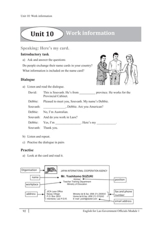 English for Lao Government Ofﬁcials Module 192
Unit 10: Work information
92 English for Lao Government Officials Module 1
Speaking: Here’s my card.
Introductory task
a) Ask and answer the questions
Do people exchange their name cards in your country?
What information is included on the name card?
Dialogue
a) Listen and read the dialogue.
David: This is Souvanh. He’s from __________ province. He works for the
Provincial Cabinet.
Debbie: Pleased to meet you, Souvanh. My name’s Debbie.
Souvanh: ______________, Debbie. Are you American?
Debbie: No, I’m Australian.
Souvanh: And do you work in Laos?
Debbie: Yes, I’m ________________. Here’s my ____________.
Souvanh: Thank you.
b) Listen and repeat.
c) Practise the dialogue in pairs
Practise
a) Look at the card and read it.
Work informationUnit 10
JAPAN INTERNATIONAL COOPERATION AGENCY
Mr. Yoshitomo SUZUKI
Adviser
Teacher Training Department
Ministry of Education
JICA Laos Office
Naxay Village Ministry tel & fax: (856- 21) 250933
P.O. Box 3933 Home tel & fax: (856- 21) 315243
Vientiane, Lao P.D.R. E- mail: yoshi@laotel.com
Organisation
workplace
address
position
name
email address
fax and phone
number
Unit 10: Work information
 