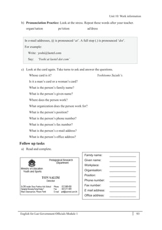 English for Lao Government Ofﬁcials Module 1 93
Unit 10: Work information
93 English for Lao Government Officials Module 1
b) Pronunciation Practice: Look at the stress. Repeat these words after your teacher.
organi'sation po'sition ad'dress
In e-mail addresses, @ is pronounced ‘at’. A full stop (.) is pronounced ‘dot’.
For example:
Write: yoshi@laotel.com
Say: ‘Yoshi at laotel dot com’
c) Look at the card again. Take turns to ask and answer the questions.
Whose card is it? Yoshitomo Suzuki’s.
Is it a man’s card or a woman’s card?
What is the person’s family name?
What is the person’s given name?
Where does the person work?
What organization does the person work for?
What is the person’s position?
What is the person’s phone number?
What is the person’s fax number?
What is the person’s e-mail address?
What is the person’s office address?
Follow up tasks
a) Read and complete.
Family name: ________________
Given name: ________________
Workplace: ________________
Organisation: ________________
Position: ________________
Phone number: ________________
Fax number: ________________
E- mail address: ________________
Office address: ________________
Unit 10: Work information
 