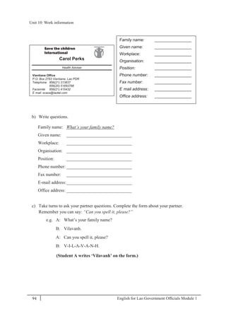 English for Lao Government Ofﬁcials Module 194
Unit 10: Work information
94 English for Lao Government Officials Module 1
b) Write questions.
Family name: What’s your family name?
Given name: _____________________________
Workplace: _____________________________
Organisation: _____________________________
Position: _____________________________
Phone number: _____________________________
Fax number: _____________________________
E-mail address:_____________________________
Office address: _____________________________
c) Take turns to ask your partner questions. Complete the form about your partner.
Remember you can say: “Can you spell it, please?”
e.g. A: What’s your family name?
B: Vilavanh.
A: Can you spell it, please?
B: V-I-L-A-V-A-N-H.
(Student A writes ‘Vilavanh’ on the form.)
Save the children
International
Carol Perks
Health Adviser
Vientiane Office
P.O. Box 2783 Vientiane, Lao PDR
Telephone 856(21) 313837
856(20) 51693788
Facsimile 856(21) 415432
E- mail: scaus@laotel.com
Family name: ________________
Given name: ________________
Workplace: ________________
Organisation: ________________
Position: ________________
Phone number: ________________
Fax number: ________________
E- mail address: ________________
Office address: ________________
Unit 10: Work information
 