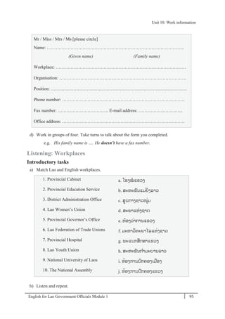 English for Lao Government Ofﬁcials Module 1 95
Unit 10: Work information
95 English for Lao Government Officials Module 1
Mr / Miss / Mrs / Ms [please circle]
Name: ………………………………………………………………………………..
(Given name) (Family name)
Workplace: ……………………………………………………………………………
Organisation: ………………………………………………………………………….
Position: ……………………………………………………………………………….
Phone number: ……………………………………………………………………….
Fax number: ……………………………. E-mail address: ………………………...
Office address: ……………………………………………………………………….
d) Work in groups of four. Take turns to talk about the form you completed.
e.g. His family name is …. He doesn’t have a fax number.
Listening: Workplaces
Introductory tasks
a) Match Lao and English workplaces.
1. Provincial Cabinet a. ໂຮງໝແຂວງ
2. Provincial Education Service b. ສະຫະພັນແມໍ່ຍິງລາວ
3. District Administration Office c. ສນກາງຊາວໜຸໍ່ມ
4. Lao Women’s Union d. ສະພາແຫໍ່ງຊາດ
5. Provincial Governor’s Office e. ຫ້ອງວໍ່າການແຂວງ
6. Lao Federation of Trade Unions f. ມະຫາວິທະຍາໄລແຫໍ່ງຊາດ
7. Provincial Hospital g. ພະແນກສຶກສາແຂວງ
8. Lao Youth Union h. ສະຫະພັນກາມະບານລາວ
9. National University of Laos i. ຫ້ອງການປກຄອງເມອງ
10. The National Assembly j. ຫ້ອງການປກຄອງແຂວງ
b) Listen and repeat.
Unit 10: Work information
 