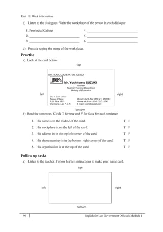 English for Lao Government Ofﬁcials Module 196
Unit 10: Work information
96 English for Lao Government Officials Module 1
c) Listen to the dialogues. Write the workplace of the person in each dialogue.
1. Provincial Cabinet 4. _______________________________
2. _______________________________ 5. _______________________________
3. _______________________________ 6. _______________________________
d) Practise saying the name of the workplace.
Practise
a) Look at the card below.
b) Read the sentences. Circle T for true and F for false for each sentence.
1. His name is in the middle of the card. T F
2. His workplace is on the left of the card. T F
3. His address is in the top left corner of the card. T F
4. His phone number is in the bottom right corner of the card. T F
5. His organisation is at the top of the card. T F
Follow up tasks
a) Listen to the teacher. Follow his/her instructions to make your name card.
top
left right
bottom
JAPAN INTERNATIONAL COOPERATION AGENCY
Mr. Yoshitomo SUZUKI
Adviser
Teacher Training Department
Ministry of Education
JICA Laos Office
Naxay Village Ministry tel & fax: (856- 21) 250933
P.O. Box 3933 Home tel & fax: (856- 21) 315243
Vientiane, Lao P.D.R. E- mail: yoshi@laotel.com
top
left right
bottom
Unit 10: Work information
 
