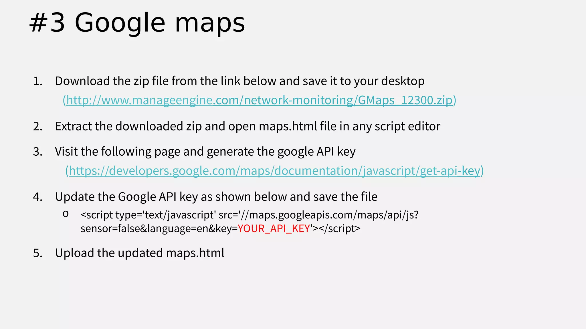1. Download the zip file from the link below and save it to your desktop
(http://www.manageengine.com/network-monitoring/GMaps_12300.zip)
2. Extract the downloaded zip and open maps.html file in any script editor
3. Visit the following page and generate the google API key
(https://developers.google.com/maps/documentation/javascript/get-api-key)
4. Update the Google API key as shown below and save the file
o <script type='text/javascript' src='//maps.googleapis.com/maps/api/js?
sensor=false&language=en&key=YOUR_API_KEY'></script>
5. Upload the updated maps.html
#3 Google maps
 