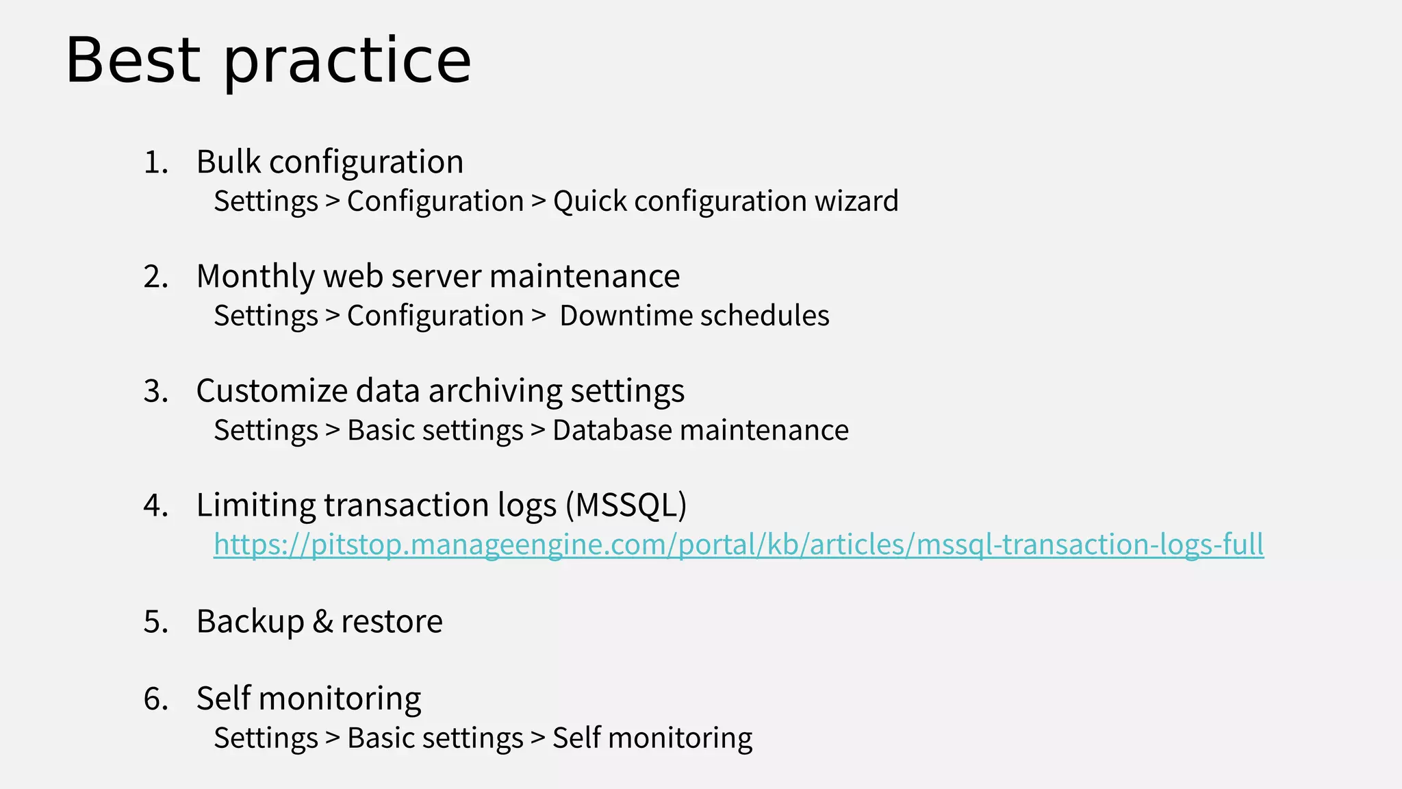 Best practice
1. Bulk configuration
Settings > Configuration > Quick configuration wizard
2. Monthly web server maintenance
Settings > Configuration > Downtime schedules
3. Customize data archiving settings
Settings > Basic settings > Database maintenance
4. Limiting transaction logs (MSSQL)
https://pitstop.manageengine.com/portal/kb/articles/mssql-transaction-logs-full
5. Backup & restore
6. Self monitoring
Settings > Basic settings > Self monitoring
 