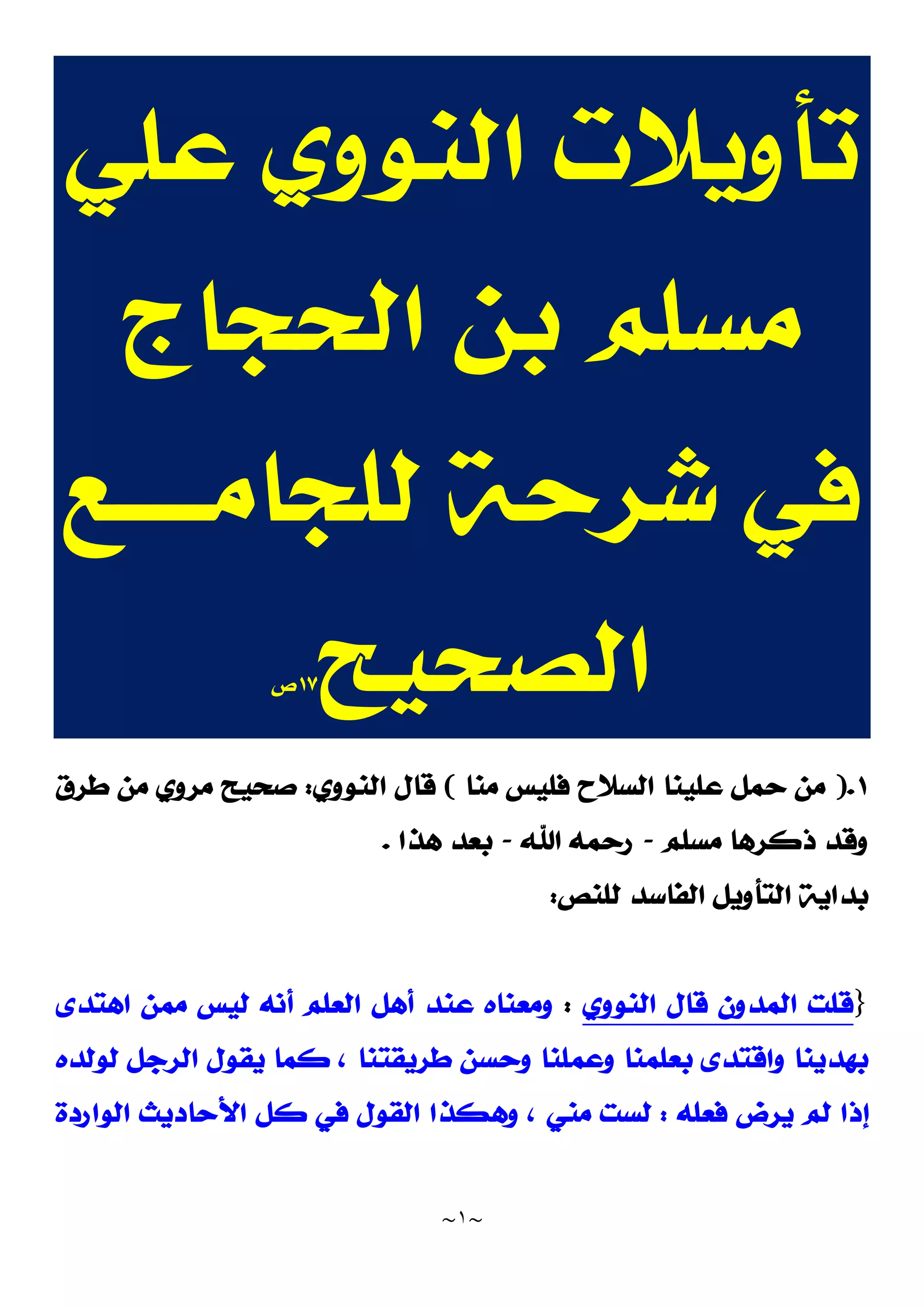 ~
١
~
‫ﻋﻠﻲ‬ ‫ﺍﻟﻨﻮﻭﻱ‬ ‫ﺗﺄﻭﻳﻼﺕ‬
‫ﺍﻟﺤﺠﺎﺝ‬ ‫ﺑﻦ‬ ‫ﻣﺴﻠﻢ‬
‫ﻟﻠﺠﺎﻣ‬ ‫ﺷﺮﺣﺔ‬ ‫ﻓﻲ‬
‫ـــــ‬
‫ﻊ‬
‫ﺍﻟﺼﺤﻴﺢ‬
١٧
‫ﺹ‬
١
.
)
‫ﻣﻨﺎ‬ ‫ﻓﻠﻴﺲ‬ ‫ﺍﻟﺴﻼﺡ‬ ‫ﻋﻠﻴﻨﺎ‬ ‫ﺣﻤﻞ‬ ‫ﻣﻦ‬
(
‫ﺍﻟﻨﻮﻭﻱ‬ ‫ﻗﺎﻝ‬
:
‫ﻃﺮﻕ‬ ‫ﻣﻦ‬ ‫ﻣﺮﻭﻱ‬ ‫ﺻﺤﻴﺢ‬
‫ﻣﺴﻠﻢ‬ ‫ﺫﻛﺮﻫﺎ‬ ‫ﻭﻗﺪ‬
-
‫ﺍﷲ‬ ‫ﺭﺣﻤﻪ‬
-
‫ﻫﺬﺍ‬ ‫ﺑﻌﺪ‬
.
‫ﻟﻠﻨﺺ‬ ‫ﺍﻟﻔﺎﺳﺪ‬ ‫ﺍﻟﺘﺄﻭﻳﻞ‬ ‫ﺑﺪﺍﻳﺔ‬
:
}
‫ﺍﻟﻨﻮﻭﻱ‬ ‫ﻗﺎﻝ‬ ‫ﺍﻟﻤﺪﻭﻥ‬ ‫ﻗﻠﺖ‬
:
‫ﺍﻫﺘﺪﻯ‬ ‫ﻣﻤﻦ‬ ‫ﻟﻴﺲ‬ ‫ﺃﻧﻪ‬ ‫ﺍﻟﻌﻠﻢ‬ ‫ﺃﻫﻞ‬ ‫ﻋﻨﺪ‬ ‫ﻭﻣﻌﻨﺎﻩ‬
‫ﺑﻌ‬ ‫ﻭﺍﻗﺘﺪﻯ‬ ‫ﺑﻬﺪﻳﻨﺎ‬
‫ﻟﻮﻟﺪﻩ‬ ‫ﺍﻟﺮﺟﻞ‬ ‫ﻳﻘﻮﻝ‬ ‫ﻛﻤﺎ‬ ، ‫ﻃﺮﻳﻘﺘﻨﺎ‬ ‫ﻭﺣﺴﻦ‬ ‫ﻭﻋﻤﻠﻨﺎ‬ ‫ﻠﻤﻨﺎ‬
‫ﻓﻌﻠﻪ‬ ‫ﻳﺮﺽ‬ ‫ﻟﻢ‬ ‫ﺇﺫﺍ‬
:
‫ﺍﻟﻮﺍﺭﺩﺓ‬ ‫ﺍﻷﺣﺎﺩﻳﺚ‬ ‫ﻛﻞ‬ ‫ﻓﻲ‬ ‫ﺍﻟﻘﻮﻝ‬ ‫ﻭﻫﻜﺬﺍ‬ ، ‫ﻣﻨﻲ‬ ‫ﻟﺴﺖ‬
 
