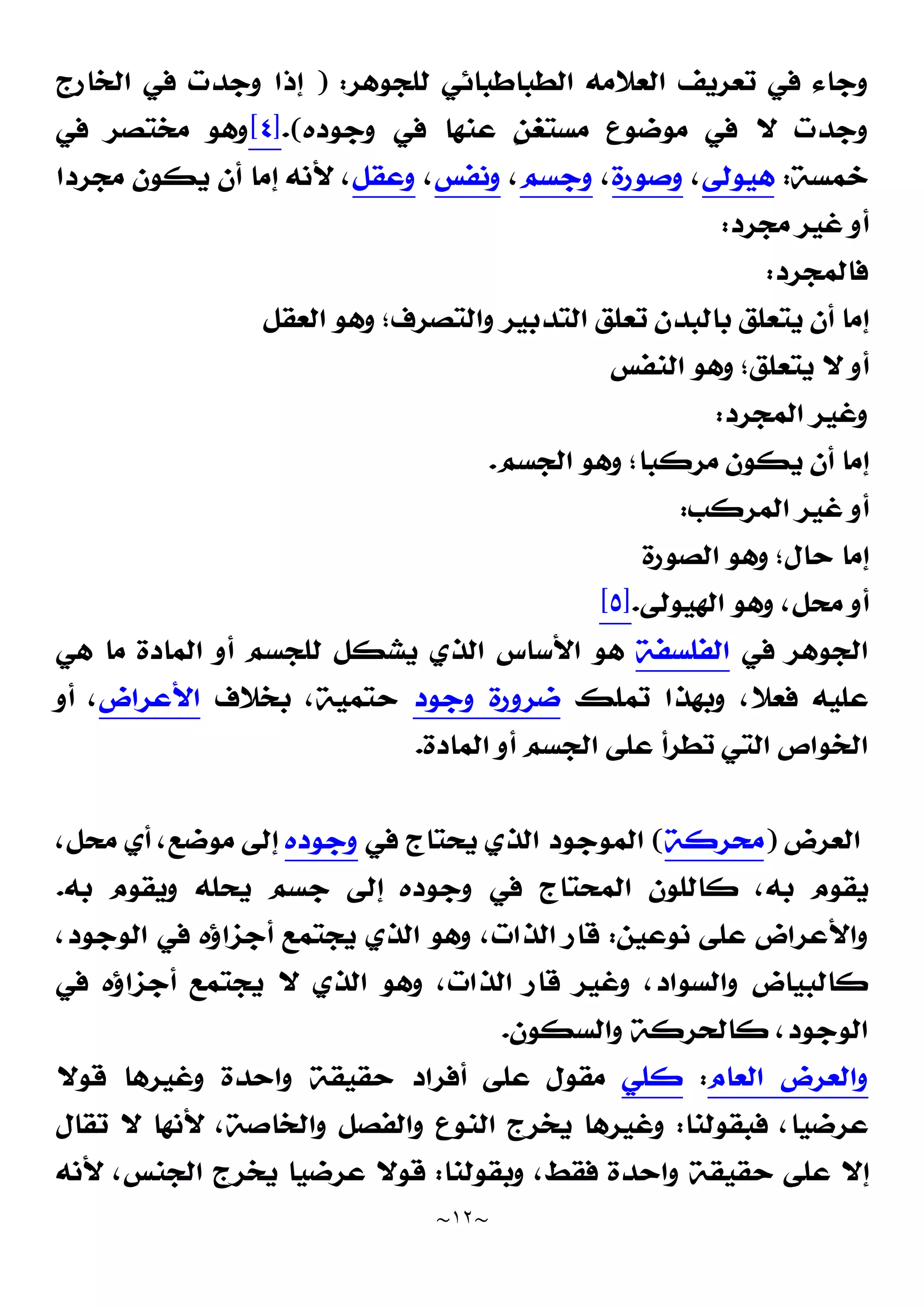 ~
١٢
~
‫ﻟﻠﺠﻮﻫﺮ‬ ‫ﺍﻟﻄﺒﺎﻃﺒﺎﺋﻲ‬ ‫ﺍﻟﻌﻼﻣﻪ‬ ‫ﺗﻌﺮﻳﻒ‬ ‫ﻓﻲ‬ ‫ﻭﺟﺎﺀ‬
) :
‫ﺍﻟﺨﺎﺭﺝ‬ ‫ﻓﻲ‬ ‫ﻭﺟﺪﺕ‬ ‫ﺇﺫﺍ‬
‫ﻭﺟﻮﺩﻩ‬ ‫ﻓﻲ‬ ‫ﻋﻨﻬﺎ‬ ‫ﹴ‬
‫ﻦ‬‫ﻣﺴﺘﻐ‬ ‫ﻣﻮﺿﻮﻉ‬ ‫ﻓﻲ‬ ‫ﻻ‬ ‫ﻭﺟﺪﺕ‬
.(
]
٤
[
‫ﻓﻲ‬ ‫ﻣﺨﺘﺼﺮ‬ ‫ﻭﻫﻮ‬
‫ﺧﻤﺴﺔ‬
:
‫ﻫﻴﻮﻟﻰ‬
،
‫ﻭﺻﻮﺭﺓ‬
،
‫ﻭﺟﺴﻢ‬
،
‫ﻭﻧﻔﺲ‬
،
‫ﻭﻋﻘﻞ‬
‫ﻣﺠﺮﺩﺍ‬ ‫ﻳﻜﻮﻥ‬ ‫ﺃﻥ‬ ‫ﺇﻣﺎ‬ ‫ﻷﻧﻪ‬ ،
‫ﻣﺠﺮﺩ‬ ‫ﻏﻴﺮ‬ ‫ﺃﻭ‬
:
‫ﻓﺎﻟﻤﺠﺮﺩ‬
:
‫ﺍﻟﻌﻘﻞ‬ ‫ﻭﻫﻮ‬ ‫ﻭﺍﻟﺘﺼﺮﻑ؛‬ ‫ﺍﻟﺘﺪﺑﻴﺮ‬ ‫ﺗﻌﻠﻖ‬ ‫ﺑﺎﻟﺒﺪﻥ‬ ‫ﻳﺘﻌﻠﻖ‬ ‫ﺃﻥ‬ ‫ﺇﻣﺎ‬
‫ﺍﻟﻨﻔﺲ‬ ‫ﻭﻫﻮ‬ ‫ﻳﺘﻌﻠﻖ؛‬ ‫ﻻ‬ ‫ﺃﻭ‬
‫ﺍﻟﻤﺠﺮﺩ‬ ‫ﻭﻏﻴﺮ‬
:
‫ﺍﻟﺠﺴﻢ‬ ‫ﻭﻫﻮ‬ ‫ﻣﺮﻛﺒﺎ؛‬ ‫ﻳﻜﻮﻥ‬ ‫ﺃﻥ‬ ‫ﺇﻣﺎ‬
.
‫ﺍﻟﻤﺮﻛﺐ‬ ‫ﻏﻴﺮ‬ ‫ﺃﻭ‬
:
‫ﺍﻟﺼﻮﺭﺓ‬ ‫ﻭﻫﻮ‬ ‫ﺣﺎﻝ؛‬ ‫ﺇﻣﺎ‬
‫ﺍﻟﻬﻴﻮﻟﻰ‬ ‫ﻭﻫﻮ‬ ،‫ﻣﺤﻞ‬ ‫ﺃﻭ‬
.
]
٥
[
‫ﻓﻲ‬ ‫ﺍﻟﺠﻮﻫﺮ‬
‫ﺍﻟﻔ‬
‫ﻠﺴﻔﺔ‬
‫ﻫﻲ‬ ‫ﻣﺎ‬ ‫ﺍﻟﻤﺎﺩﺓ‬ ‫ﺃﻭ‬ ‫ﻟﻠﺠﺴﻢ‬ ‫ﻳﺸﻜﻞ‬ ‫ﺍﻟﺬﻱ‬ ‫ﺍﻷﺳﺎﺱ‬ ‫ﻫﻮ‬
‫ﺗﻤﻠﻚ‬ ‫ﻭﺑﻬﺬﺍ‬ ،‫ﻓﻌﻼ‬ ‫ﻋﻠﻴﻪ‬
‫ﻭﺟ‬ ‫ﺿﺮﻭﺭﺓ‬
‫ﻮﺩ‬
‫ﺑﺨﻼﻑ‬ ،‫ﺣﺘﻤﻴﺔ‬
‫ﺍﻷﻋﺮﺍﺽ‬
‫ﺃﻭ‬ ،
‫ﺍﻟﻤﺎﺩﺓ‬ ‫ﺃﻭ‬ ‫ﺍﻟﺠﺴﻢ‬ ‫ﻋﻠﻰ‬ ‫ﺗﻄﺮﺃ‬ ‫ﺍﻟﺘﻲ‬ ‫ﺍﻟﺨﻮﺍﺹ‬
.
‫ﺍﻟﻌﺮﺽ‬
)
‫ﻣﺤﺮﻛﺔ‬
(
‫ﻓﻲ‬ ‫ﻳﺤﺘﺎﺝ‬ ‫ﺍﻟﺬﻱ‬ ‫ﺍﻟﻤﻮﺟﻮﺩ‬
‫ﻭﺟﻮﺩﻩ‬
،‫ﻣﺤﻞ‬ ‫ﺃﻱ‬ ،‫ﻣﻮﺿﻊ‬ ‫ﺇﻟﻰ‬
‫ﺇ‬ ‫ﻭﺟﻮﺩﻩ‬ ‫ﻓﻲ‬ ‫ﺍﻟﻤﺤﺘﺎﺝ‬ ‫ﻛﺎﻟﻠﻮﻥ‬ ،‫ﺑﻪ‬ ‫ﻳﻘﻮﻡ‬
‫ﺑﻪ‬ ‫ﻭﻳﻘﻮﻡ‬ ‫ﻳﺤﻠﻪ‬ ‫ﺟﺴﻢ‬ ‫ﻟﻰ‬
.
‫ﻧﻮﻋﻴﻦ‬ ‫ﻋﻠﻰ‬ ‫ﻭﺍﻷﻋﺮﺍﺽ‬
:
،‫ﺍﻟﻮﺟﻮﺩ‬ ‫ﻓﻲ‬ ‫ﺃﺟﺰﺍﺅﻩ‬ ‫ﻳﺠﺘﻤﻊ‬ ‫ﺍﻟﺬﻱ‬ ‫ﻭﻫﻮ‬ ،‫ﺍﻟﺬﺍﺕ‬ ‫ﻗﺎﺭ‬
‫ﻓﻲ‬ ‫ﺃﺟﺰﺍﺅﻩ‬ ‫ﻳﺠﺘﻤﻊ‬ ‫ﻻ‬ ‫ﺍﻟﺬﻱ‬ ‫ﻭﻫﻮ‬ ،‫ﺍﻟﺬﺍﺕ‬ ‫ﻗﺎﺭ‬ ‫ﻭﻏﻴﺮ‬ ،‫ﻭﺍﻟﺴﻮﺍﺩ‬ ‫ﻛﺎﻟﺒﻴﺎﺽ‬
‫ﻭﺍﻟﺴﻜﻮﻥ‬ ‫ﻛﺎﻟﺤﺮﻛﺔ‬ ،‫ﺍﻟﻮﺟﻮﺩ‬
.
‫ﺍﻟﻌﺎﻡ‬ ‫ﻭﺍﻟﻌﺮﺽ‬
:
‫ﻛﻠﻲ‬
‫ﻗﻮﻻ‬ ‫ﻭﻏﻴﺮﻫﺎ‬ ‫ﻭﺍﺣﺪﺓ‬ ‫ﺣﻘﻴﻘﺔ‬ ‫ﺃﻓﺮﺍﺩ‬ ‫ﻋﻠﻰ‬ ‫ﻣﻘﻮﻝ‬
‫ﻓﺒﻘﻮﻟﻨﺎ‬ ،‫ﻋﺮﺿﻴﺎ‬
:
‫ﺍ‬ ‫ﻳﺨﺮﺝ‬ ‫ﻭﻏﻴﺮﻫﺎ‬
‫ﺗﻘﺎﻝ‬ ‫ﻻ‬ ‫ﻷﻧﻬﺎ‬ ،‫ﻭﺍﻟﺨﺎﺻﺔ‬ ‫ﻭﺍﻟﻔﺼﻞ‬ ‫ﻟﻨﻮﻉ‬
‫ﻭﺑﻘﻮﻟﻨﺎ‬ ،‫ﻓﻘﻂ‬ ‫ﻭﺍﺣﺪﺓ‬ ‫ﺣﻘﻴﻘﺔ‬ ‫ﻋﻠﻰ‬ ‫ﺇﻻ‬
:
‫ﻷﻧﻪ‬ ،‫ﺍﻟﺠﻨﺲ‬ ‫ﻳﺨﺮﺝ‬ ‫ﻋﺮﺿﻴﺎ‬ ‫ﻗﻮﻻ‬
 