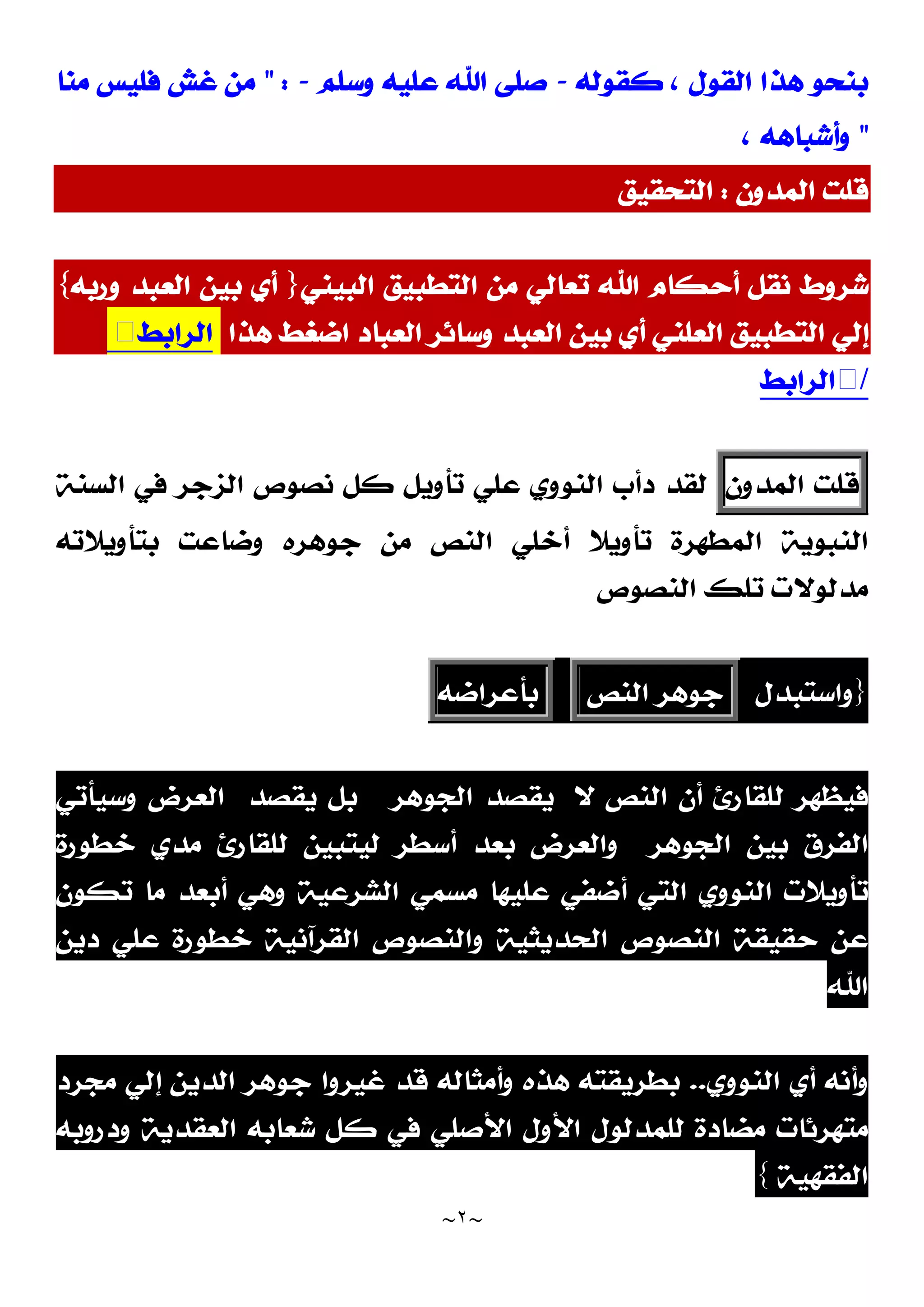 ~
٢
~
‫ﻛﻘﻮﻟﻪ‬ ، ‫ﺍﻟﻘﻮﻝ‬ ‫ﻫﺬﺍ‬ ‫ﺑﻨﺤﻮ‬
-
‫ﻭﺳﻠﻢ‬ ‫ﻋﻠﻴﻪ‬ ‫ﺍﷲ‬ ‫ﺻﻠﻰ‬
-
" :
‫ﻣﻨﺎ‬ ‫ﻓﻠﻴﺲ‬ ‫ﻏﺶ‬ ‫ﻣﻦ‬
"
، ‫ﻭﺃﺷﺒﺎﻫﻪ‬
‫ﺍﻟﻤﺪﻭﻥ‬ ‫ﻗﻠﺖ‬
:
‫ﺍﻟﺘﺤﻘﻴﻖ‬
‫ﺍﻟﺘﻄﺒﻴﻖ‬ ‫ﻣﻦ‬ ‫ﺗﻌﺎﻟﻲ‬ ‫ﺍﷲ‬ ‫ﺃﺣﻜﺎﻡ‬ ‫ﻧﻘﻞ‬ ‫ﺷﺮﻭﻁ‬
‫ﺍﻟﺒﻴﻨﻲ‬
}
‫ﻭﺭﺑﻪ‬ ‫ﺍﻟﻌﺒﺪ‬ ‫ﺑﻴﻦ‬ ‫ﺃﻱ‬
{
‫ﻫﺬﺍ‬ ‫ﺍﺿﻐﻂ‬ ‫ﺍﻟﻌﺒﺎﺩ‬ ‫ﻭﺳﺎﺋﺮ‬ ‫ﺍﻟﻌﺒﺪ‬ ‫ﺑﻴﻦ‬ ‫ﺃﻱ‬ ‫ﺍﻟﻌﻠﻨﻲ‬ ‫ﺍﻟﺘﻄﺒﻴﻖ‬ ‫ﺇﻟﻲ‬
‫ﺍﻟﺮﺍﺑﻂ‬
/
‫ﺍﻟﺮﺍﺑﻂ‬
‫ﻗﻠﺖ‬
‫ﺍﻟﻤﺪﻭﻥ‬
‫ﺍﻟﺴﻨﺔ‬ ‫ﻓﻲ‬ ‫ﺍﻟﺰﺟﺮ‬ ‫ﻧﺼﻮﺹ‬ ‫ﻛﻞ‬ ‫ﺗﺄﻭﻳﻞ‬ ‫ﻋﻠﻲ‬ ‫ﺍﻟﻨﻮﻭﻱ‬ ‫ﺩﺃﺏ‬ ‫ﻟﻘﺪ‬
‫ﺑﺘﺄﻭﻳﻼﺗﻪ‬ ‫ﻭﺿﺎﻋﺖ‬ ‫ﺟﻮﻫﺮﻩ‬ ‫ﻣﻦ‬ ‫ﺍﻟﻨﺺ‬ ‫ﺃﺧﻠﻲ‬ ‫ﺗﺄﻭﻳﻼ‬ ‫ﺍﻟﻤﻄﻬﺮﺓ‬ ‫ﺍﻟﻨﺒﻮﻳﺔ‬
‫ﺍﻟﻨﺼﻮﺹ‬ ‫ﺗﻠﻚ‬ ‫ﻣﺪﻟﻮﻻﺕ‬
}
‫ﻭﺍﺳﺘﺒﺪﻝ‬
‫ﺟﻮﻫﺮ‬
‫ﺍﻟﻨﺺ‬
‫ﺑﺄﻋﺮﺍﺿﻪ‬
‫ﻻ‬ ‫ﺍﻟﻨﺺ‬ ‫ﺃﻥ‬ ‫ﻟﻠﻘﺎﺭﺉ‬ ‫ﻓﻴﻈﻬﺮ‬
‫ﺍﻟﺠﻮﻫﺮ‬ ‫ﻳﻘﺼﺪ‬
‫ﻳﻘﺼﺪ‬ ‫ﺑﻞ‬
‫ﻭﺳﻴﺄﺗﻲ‬ ‫ﺍﻟﻌﺮﺽ‬
‫ﺍﻟﺠﻮﻫﺮ‬ ‫ﺑﻴﻦ‬ ‫ﺍﻟﻔﺮﻕ‬
‫ﻟﻴﺘ‬ ‫ﺃﺳﻄﺮ‬ ‫ﺑﻌﺪ‬ ‫ﻭﺍﻟﻌﺮﺽ‬
‫ﺧﻄﻮﺭﺓ‬ ‫ﻣﺪﻱ‬ ‫ﻟﻠﻘﺎﺭﺉ‬ ‫ﺒﻴﻦ‬
‫ﺗﻜﻮﻥ‬ ‫ﻣﺎ‬ ‫ﺃﺑﻌﺪ‬ ‫ﻭﻫﻲ‬ ‫ﺍﻟﺸﺮﻋﻴﺔ‬ ‫ﻣﺴﻤﻲ‬ ‫ﻋﻠﻴﻬﺎ‬ ‫ﺃﺿﻔﻲ‬ ‫ﺍﻟﺘﻲ‬ ‫ﺍﻟﻨﻮﻭﻱ‬ ‫ﺗﺄﻭﻳﻼﺕ‬
‫ﺩﻳﻦ‬ ‫ﻋﻠﻲ‬ ‫ﺧﻄﻮﺭﺓ‬ ‫ﺍﻟﻘﺮﺁﻧﻴﺔ‬ ‫ﻭﺍﻟﻨﺼﻮﺹ‬ ‫ﺍﻟﺤﺪﻳﺜﻴﺔ‬ ‫ﺍﻟﻨﺼﻮﺹ‬ ‫ﺣﻘﻴﻘﺔ‬ ‫ﻋﻦ‬
‫ﺍﷲ‬
‫ﻭﺃﻧﻪ‬
‫ﺍﻟﻨﻮﻭﻱ‬ ‫ﺃﻱ‬
..
‫ﺑﻄﺮﻳﻘﺘﻪ‬
‫ﻫﺬﻩ‬
‫ﻣﺠﺮﺩ‬ ‫ﺇﻟﻲ‬ ‫ﺍﻟﺪﻳﻦ‬ ‫ﺟﻮﻫﺮ‬ ‫ﻏﻴﺮﻭﺍ‬ ‫ﻗﺪ‬ ‫ﻭﺃﻣﺜﺎﻟﻪ‬
‫ﺍﻷﻭﻝ‬ ‫ﻟﻠﻤﺪﻟﻮﻝ‬ ‫ﻣﻀﺎﺩﺓ‬ ‫ﻣﺘﻬﺮﺋﺎﺕ‬
‫ﺍﻷﺻﻠﻲ‬
‫ﻭﺩﺭﻭﺑﻪ‬ ‫ﺍﻟﻌﻘﺪﻳﺔ‬ ‫ﺷﻌﺎﺑﻪ‬ ‫ﻛﻞ‬ ‫ﻓﻲ‬
‫ﺍﻟﻔﻘﻬﻴﺔ‬
{
 