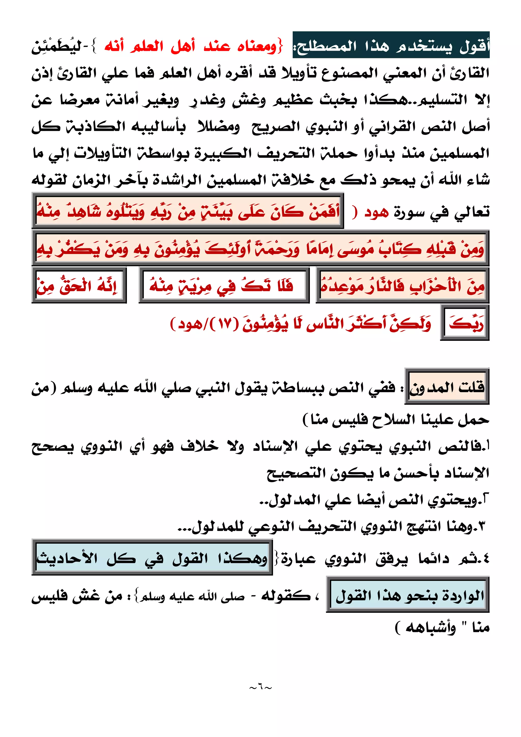 ~
٦
~
‫ﺍﻟﻤﺼﻄﻠﺢ‬ ‫ﻫﺬﺍ‬ ‫ﻳﺴﺘﺨﺪﻡ‬ ‫ﺃﻗﻮﻝ‬
:
}
‫ﺃﻧﻪ‬ ‫ﺍﻟﻌﻠﻢ‬ ‫ﺃﻫﻞ‬ ‫ﻋﻨﺪ‬ ‫ﻭﻣﻌﻨﺎﻩ‬
{
-

‫ﻴ‬‫ﻟ‬
‫ﹶ‬
‫ﻄ‬
‫ﻤ‬

‫ﺌ‬
‫ﻦ‬
‫ﺍﻟﻘﺎﺭﺉ‬
‫ﺗﺄﻭﻳﻼ‬ ‫ﺍﻟﻤﺼﻨﻮﻉ‬ ‫ﺍﻟﻤﻌﻨﻲ‬ ‫ﺃﻥ‬
‫ﻗﺪ‬
‫ﺍﻟﻘﺎﺭﺉ‬ ‫ﻋﻠﻲ‬ ‫ﻓﻤﺎ‬ ‫ﺍﻟﻌﻠﻢ‬ ‫ﺃﻫﻞ‬ ‫ﺃﻗﺮﻩ‬
‫ﺇﺫﻥ‬
‫ﺍﻟﺘﺴﻠﻴﻢ‬ ‫ﺇﻻ‬
..
‫ﻫﻜﺬﺍ‬
‫ﹴ‬
‫ﺭ‬‫ﻭﻏﺪ‬ ‫ﹴ‬
‫ﺶ‬‫ﻭﻏ‬ ‫ﻋﻈﻴﻢ‬ ‫ﺑﺨﺒﺚ‬
‫ﻭ‬
‫ﻋﻦ‬ ‫ﻣﻌﺮﺿﺎ‬ ‫ﺃﻣﺎﻧﺔ‬ ‫ﺑﻐﻴﺮ‬
‫ﺍﻟﻨﺺ‬ ‫ﺃﺻﻞ‬
‫ﺍﻟﺼﺮﻳﺢ‬ ‫ﺍﻟﻨﺒﻮﻱ‬ ‫ﺃﻭ‬ ‫ﺍﻟﻘﺮﺍﻧﻲ‬
‫ﻛﻞ‬ ‫ﺍﻟﻜﺎﺫﺑﺔ‬ ‫ﺑﺄﺳﺎﻟﻴﺒﻪ‬ ‫ﻭﻣﻀﻠﻼ‬
‫ﺑﻮﺍ‬ ‫ﺍﻟﻜﺒﻴﺮﺓ‬ ‫ﺍﻟﺘﺤﺮﻳﻒ‬ ‫ﺣﻤﻠﺔ‬ ‫ﺑﺪﺃﻭﺍ‬ ‫ﻣﻨﺬ‬ ‫ﺍﻟﻤﺴﻠﻤﻴﻦ‬
‫ﻣﺎ‬ ‫ﺇﻟﻲ‬ ‫ﺍﻟﺘﺄﻭﻳﻼﺕ‬ ‫ﺳﻄﺔ‬
‫ﻟﻘﻮﻟﻪ‬ ‫ﺍﻟﺰﻣﺎﻥ‬ ‫ﺑﺂﺧﺮ‬ ‫ﺍﻟﺮﺍﺷﺪﺓ‬ ‫ﺍﻟﻤﺴﻠﻤﻴﻦ‬ ‫ﺧﻼﻓﺔ‬ ‫ﻣﻊ‬ ‫ﺫﻟﻚ‬ ‫ﻳﻤﺤﻮ‬ ‫ﺃﻥ‬ ‫ﺍﷲ‬ ‫ﺷﺎﺀ‬
‫ﺳﻮﺭﺓ‬ ‫ﻓﻲ‬ ‫ﺗﻌﺎﻟﻲ‬
‫ﻫﻮﺩ‬
)
‫ﻦ‬
‫ﻤ‬‫ﹶ‬
‫ﻓ‬‫ﹶ‬
‫ﺃ‬
‫ﹶ‬
‫ﻥ‬‫ﹶﺎ‬
‫ﻛ‬
‫ﹶﻰ‬
‫ﻠ‬
‫ﻋ‬

‫ﺔ‬
‫ﻨ‬
‫ﻴ‬
‫ﺑ‬
‫ﻦ‬
‫ﻣ‬

‫ﻪ‬
‫ﺑ‬
‫ﺭ‬

‫ﻩ‬‫ﹸﻮ‬
‫ﻠ‬‫ﺘ‬
‫ﻳ‬
‫ﻭ‬

‫ﺪ‬
‫ﻫ‬‫ﺎ‬
‫ﺷ‬

‫ﻪ‬‫ﻨ‬
‫ﻣ‬
‫ﻦ‬
‫ﻣ‬
‫ﻭ‬

‫ﻪ‬
‫ﻠ‬‫ﺒ‬‫ﹶ‬
‫ﻗ‬

‫ﺏ‬‫ﺎ‬
‫ﺘ‬
‫ﻛ‬
‫ﻰ‬
‫ﺳ‬‫ﻮ‬
‫ﻣ‬
‫ﺎ‬
‫ﻣ‬‫ﺎ‬
‫ﻣ‬‫ﹺ‬
‫ﺇ‬
‫ﹰ‬
‫ﺔ‬
‫ﻤ‬‫ﺣ‬
‫ﺭ‬
‫ﻭ‬

‫ﻚ‬
‫ﺌ‬‫ﹶ‬
‫ﻟ‬‫ﹸﻭ‬
‫ﺃ‬
‫ﹶ‬
‫ﻥ‬‫ﻮ‬
‫ﻨ‬
‫ﻣ‬‫ﺆ‬
‫ﻳ‬

‫ﻪ‬‫ﹺ‬
‫ﺑ‬
‫ﻦ‬
‫ﻣ‬
‫ﻭ‬
‫ﺮ‬‫ﹸ‬
‫ﻔ‬‫ﹾ‬‫ﻜ‬
‫ﻳ‬

‫ﻪ‬‫ﹺ‬
‫ﺑ‬

‫ﻦ‬
‫ﻣ‬
‫ﹺ‬
‫ﺏ‬‫ﺍ‬
‫ﺰ‬‫ﺣ‬‫ﹶ‬
‫ﺄ‬‫ﹾ‬‫ﻟ‬‫ﺍ‬

‫ﺭ‬‫ﺎ‬
‫ﻨ‬‫ﹶﺎﻟ‬
‫ﻓ‬

‫ﻩ‬
‫ﺪ‬
‫ﻋ‬‫ﻮ‬
‫ﻣ‬
‫ﹶﺎ‬
‫ﻠ‬‫ﹶ‬
‫ﻓ‬

‫ﻚ‬
‫ﺗ‬
‫ﻲ‬
‫ﻓ‬

‫ﺔ‬
‫ﻳ‬‫ﺮ‬
‫ﻣ‬

‫ﻪ‬‫ﻨ‬
‫ﻣ‬

‫ﻪ‬
‫ﻧ‬‫ﹺ‬
‫ﺇ‬

‫ﻖ‬
‫ﺤ‬‫ﹾ‬‫ﻟ‬‫ﺍ‬
‫ﻦ‬
‫ﻣ‬

‫ﻚ‬
‫ﺑ‬
‫ﺭ‬
‫ﹶ‬
‫ﻥ‬‫ﻮ‬
‫ﻨ‬
‫ﻣ‬‫ﺆ‬
‫ﻳ‬ ‫ﹶﺎ‬
‫ﻟ‬ ‫ﹺ‬
‫ﺱ‬‫ﺎ‬
‫ﻨ‬‫ﺍﻟ‬ 
‫ﺮ‬‫ﹶ‬
‫ﺜ‬‫ﹾ‬‫ﻛ‬‫ﹶ‬
‫ﺃ‬ 
‫ﻦ‬
‫ﻜ‬‫ﹶ‬
‫ﻟ‬
‫ﻭ‬
)
١٧
(
/
‫ﻫﻮﺩ‬
(
‫ﻗﻠﺖ‬
‫ﺍﻟﻤﺪﻭﻥ‬
:
‫ﻭﺳﻠﻢ‬ ‫ﻋﻠﻴﻪ‬ ‫ﺍﷲ‬ ‫ﺻﻠﻲ‬ ‫ﺍﻟﻨﺒﻲ‬ ‫ﻳﻘﻮﻝ‬ ‫ﺑﺒﺴﺎﻃﺔ‬ ‫ﺍﻟﻨﺺ‬ ‫ﻓﻔﻲ‬
)
‫ﻣﻦ‬
‫ﻋﻠﻴﻨ‬ ‫ﺣﻤﻞ‬
‫ﻣﻨﺎ‬ ‫ﻓﻠﻴﺲ‬ ‫ﺍﻟﺴﻼﺡ‬ ‫ﺎ‬
(
۱
.
‫ﻳﺼﺤﺢ‬ ‫ﺍﻟﻨﻮﻭﻱ‬ ‫ﺃﻱ‬ ‫ﻓﻬﻮ‬ ‫ﺧﻼﻑ‬ ‫ﻭﻻ‬ ‫ﺍﻹﺳﻨﺎﺩ‬ ‫ﻋﻠﻲ‬ ‫ﻳﺤﺘﻮﻱ‬ ‫ﺍﻟﻨﺒﻮﻱ‬ ‫ﻓﺎﻟﻨﺺ‬
‫ﺍﻟﺘﺼﺤﻴﺢ‬ ‫ﻳﻜﻮﻥ‬ ‫ﻣﺎ‬ ‫ﺑﺄﺣﺴﻦ‬ ‫ﺍﻹﺳﻨﺎﺩ‬
۲
.
‫ﺍﻟﻤﺪﻟﻮﻝ‬ ‫ﻋﻠﻲ‬ ‫ﺃﻳﻀﺎ‬ ‫ﺍﻟﻨﺺ‬ ‫ﻭﻳﺤﺘﻮﻱ‬
..
٣
.
‫ﻟﻠﻤﺪﻟﻮﻝ‬ ‫ﺍﻟﻨﻮﻋﻲ‬ ‫ﺍﻟﺘﺤﺮﻳﻒ‬ ‫ﺍﻟﻨﻮﻭﻱ‬ ‫ﺍﻧﺘﻬﺞ‬ ‫ﻭﻫﻨﺎ‬
.
..
٤
.
‫ﻳﺮﻓﻖ‬ ‫ﺩﺍﺋﻤﺎ‬ ‫ﺛﻢ‬
‫ﺍﻟﻨﻮﻭﻱ‬
‫ﻋﺒﺎﺭﺓ‬
}
‫ﻭﻫﻜﺬﺍ‬
‫ﺍﻟﻘﻮﻝ‬
‫ﻓﻲ‬
‫ﻛﻞ‬
‫ﺍﻷﺣﺎﺩﻳﺚ‬
‫ﺍﻟﻮﺍﺭﺩﺓ‬
‫ﺑﻨﺤﻮ‬
‫ﻫﺬﺍ‬
‫ﺍﻟﻘ‬
‫ﻮﻝ‬
‫ﻛﻘﻮﻟﻪ‬ ،
-
‫ﻭﺳﻠﻢ‬ ‫ﻋﻠﻴﻪ‬ ‫ﺍﷲ‬ ‫ﺻﻠﻰ‬
{
:
‫ﻓﻠﻴﺲ‬ ‫ﻏﺶ‬ ‫ﻣﻦ‬
‫ﻣﻨﺎ‬
"
‫ﻭﺃﺷﺒﺎﻫﻪ‬
(
 