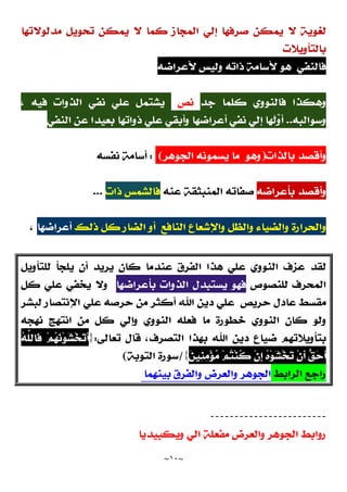 ~
١٠
~
‫ﻣﺪﻟﻮﻻﺗﻬﺎ‬ ‫ﺗﺤﻮﻳﻞ‬ ‫ﻳﻤﻜﻦ‬ ‫ﻻ‬ ‫ﻛﻤﺎ‬ ‫ﺍﻟﻤﺠﺎﺯ‬ ‫ﺇﻟﻲ‬ ‫ﺻﺮﻓﻬﺎ‬ ‫ﻳﻤﻜﻦ‬ ‫ﻻ‬ ‫ﻟﻐﻮﻳﺔ‬
‫ﺑﺎﻟﺘﺄﻭﻳﻼﺕ‬
‫ﻫﻮ‬ ‫ﻓﺎﻟﻨﻔﻲ‬
‫ﻷ‬
‫ﻭﻟﻴﺲ‬ ‫ﺫﺍﺗﻪ‬ ‫ﺳﺎﻣﺔ‬
‫ﻷ‬
‫ﻋﺮﺍﺿﻪ‬
‫ﺟﺪ‬ ‫ﻛﻠﻤﺎ‬ ‫ﻓﺎﻟﻨﻮﻭﻱ‬ ‫ﻭﻫﻜﺬﺍ‬
‫ﻧﺺ‬
‫ﻓﻴﻪ‬ ‫ﺍﻟﺬﻭﺍﺕ‬ ‫ﻧﻔﻲ‬ ‫ﻋﻠﻲ‬ ‫ﻳﺸﺘﻤﻞ‬
،
‫ﻭﺳﻮﺍﻟﺒﻪ‬
..
‫ﺍﻟﻨﻔﻲ‬ ‫ﻋﻦ‬ ‫ﺑﻌﻴﺪﺍ‬ ‫ﺫﻭﺍﺗﻬﺎ‬ ‫ﻋﻠﻲ‬ ‫ﻭﺃﺑﻘﻲ‬ ‫ﺃﻋﺮﺍﺿﻬﺎ‬ ‫ﻧﻔﻲ‬ ‫ﺇﻟﻲ‬ ‫ﹶﻬﺎ‬
‫ﻟ‬
‫ﻭ‬‫ﺃ‬
‫ﺑﺎﻟﺬﺍﺕ‬ ‫ﻭﺃﻗﺼﺪ‬
)
‫ﺍﻟﺠﻮﻫﺮ‬ ‫ﻳﺴﻤﻮﻧﻪ‬ ‫ﻣﺎ‬ ‫ﻭﻫﻮ‬
(
:
‫ﻧﻔﺴﻪ‬ ‫ﺃﺳﺎﻣﺔ‬
‫ﺑﺄﻋﺮﺍﺿﻪ‬ ‫ﻭﺃﻗﺼﺪ‬
‫ﻋﻨﻪ‬ ‫ﺍﻟﻤﻨﺒﺜﻘﺔ‬ ‫ﺻﻔﺎﺗﻪ‬
‫ﺫﺍﺕ‬ ‫ﻓﺎﻟﺸﻤﺲ‬
...
‫ﺫﻟﻚ‬ ‫ﻛﻞ‬ ‫ﺍﻟﻀﺎﺭ‬ ‫ﺃﻭ‬ ‫ﺍﻟﻨﺎﻓﻊ‬ ‫ﻭﺍﻹﺷﻌﺎﻉ‬ ‫ﻭﺍﻟﻈﻞ‬ ‫ﻭﺍﻟﻀﻴﺎﺀ‬ ‫ﻭﺍﻟﺤﺮﺍﺭﺓ‬
‫ﺃﻋﺮﺍﺿﻬﺎ‬
،
‫ﻟﻠﺘﺄﻭﻳﻞ‬ ‫ﻳﻠﺠﺄ‬ ‫ﺃﻥ‬ ‫ﻳﺮﻳﺪ‬ ‫ﻛﺎﻥ‬ ‫ﻋﻨﺪﻣﺎ‬ ‫ﺍﻟﻔﺮﻕ‬ ‫ﻫﺬﺍ‬ ‫ﻋﻠﻲ‬ ‫ﺍﻟﻨﻮﻭﻱ‬ ‫ﻋﺰﻑ‬ ‫ﻟﻘﺪ‬
‫ﻟﻠﻨﺼﻮﺹ‬ ‫ﺍﻟﻤﺤﺮﻑ‬
‫ﺑﺄﻋﺮﺍﺿﻬﺎ‬ ‫ﺍﻟﺬﻭﺍﺕ‬ ‫ﻳﺴﺘﺒﺪﻝ‬ ‫ﻓﻬﻮ‬
‫ﻛﻞ‬ ‫ﻋﻠﻲ‬ ‫ﻳﺨﻔﻲ‬ ‫ﻭﻻ‬
‫ﺣﺮﻳﺺ‬ ‫ﻋﺎﺩﻝ‬ ‫ﻣﻘﺴﻂ‬
‫ﻟﺒﺸﺮ‬ ‫ﺍﻹﻧﺘﺼﺎﺭ‬ ‫ﻋﻠﻲ‬ ‫ﺣﺮﺻﻪ‬ ‫ﻣﻦ‬ ‫ﺃﻛﺜﺮ‬ ‫ﺍﷲ‬ ‫ﺩﻳﻦ‬ ‫ﻋﻠﻲ‬
‫ﻧﻬﺠﻪ‬ ‫ﺍﻧﺘﻬﺞ‬ ‫ﻣﻦ‬ ‫ﻛﻞ‬ ‫ﻭﺇﻟﻲ‬ ‫ﺍﻟﻨﻮﻭﻱ‬ ‫ﻓﻌﻠﻪ‬ ‫ﻣﺎ‬ ‫ﺧﻄﻮﺭﺓ‬ ‫ﺍﻟﻨﻮﻭﻱ‬ ‫ﻛﺎﻥ‬ ‫ﻭﻟﻮ‬
‫ﺩﻳ‬ ‫ﺿﻴﺎﻉ‬ ‫ﺑﺘﺄﻭﻳﻼﺗﻬﻢ‬
‫ﺗﻌﺎﻟﻰ‬ ‫ﻗﺎﻝ‬ ،‫ﺍﻟﺘﺼﺮﻑ‬ ‫ﺑﻬﺬﺍ‬ ‫ﺍﷲ‬ ‫ﻦ‬
:
}

‫ﻪ‬‫ﱠ‬
‫ﻠ‬‫ﹶﺎﻟ‬
‫ﻓ‬ ‫ﻢ‬
‫ﻬ‬
‫ﻧ‬‫ﻮ‬
‫ﺸ‬‫ﺨ‬
‫ﺗ‬‫ﹶ‬
‫ﺃ‬

‫ﻦ‬‫ﹺﻴ‬
‫ﻨ‬
‫ﻣ‬‫ﺆ‬
‫ﻣ‬ ‫ﻢ‬
‫ﺘ‬‫ﻨ‬‫ﹸ‬
‫ﻛ‬ ‫ﹾ‬‫ﻥ‬‫ﹺ‬
‫ﺇ‬ 
‫ﻩ‬‫ﻮ‬
‫ﺸ‬‫ﺨ‬
‫ﺗ‬ ‫ﹾ‬‫ﻥ‬‫ﹶ‬
‫ﺃ‬ 
‫ﻖ‬
‫ﺣ‬‫ﹶ‬
‫ﺃ‬
{
/
‫ﺍﻟﺘﻮﺑﺔ‬ ‫ﺳﻮﺭﺓ‬
(
‫ﺍﻟﺮﺍﺑﻂ‬ ‫ﺭﺍﺟﻊ‬
‫ﺑﻴﻨﻬﻤﺎ‬ ‫ﻭﺍﻟﻔﺮﻕ‬ ‫ﻭﺍﻟﻌﺮﺽ‬ ‫ﺍﻟﺠﻮﻫﺮ‬
---------------
---------
‫ﻭﻳﻜﺒﻴﺪﻳﺎ‬ ‫ﺍﻟﻲ‬ ‫ﻣﻔﻌﻠﺔ‬ ‫ﻭﺍﻟﻌﺮﺽ‬ ‫ﺍﻟﺠﻮﻫﺮ‬ ‫ﺭﻭﺍﺑﻂ‬
 