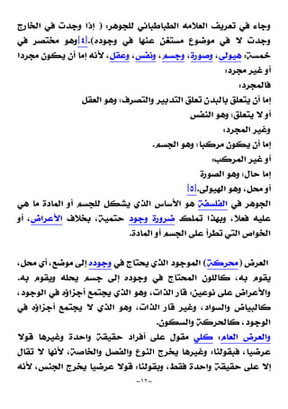 ~
١٢
~
‫ﻟﻠﺠﻮﻫﺮ‬ ‫ﺍﻟﻄﺒﺎﻃﺒﺎﺋﻲ‬ ‫ﺍﻟﻌﻼﻣﻪ‬ ‫ﺗﻌﺮﻳﻒ‬ ‫ﻓﻲ‬ ‫ﻭﺟﺎﺀ‬
) :
‫ﺍﻟﺨﺎﺭﺝ‬ ‫ﻓﻲ‬ ‫ﻭﺟﺪﺕ‬ ‫ﺇﺫﺍ‬
‫ﻭﺟﻮﺩﻩ‬ ‫ﻓﻲ‬ ‫ﻋﻨﻬﺎ‬ ‫ﹴ‬
‫ﻦ‬‫ﻣﺴﺘﻐ‬ ‫ﻣﻮﺿﻮﻉ‬ ‫ﻓﻲ‬ ‫ﻻ‬ ‫ﻭﺟﺪﺕ‬
.(
]
٤
[
‫ﻓﻲ‬ ‫ﻣﺨﺘﺼﺮ‬ ‫ﻭﻫﻮ‬
‫ﺧﻤﺴﺔ‬
:
‫ﻫﻴﻮﻟﻰ‬
،
‫ﻭﺻﻮﺭﺓ‬
،
‫ﻭﺟﺴﻢ‬
،
‫ﻭﻧﻔﺲ‬
،
‫ﻭﻋﻘﻞ‬
‫ﻣﺠﺮﺩﺍ‬ ‫ﻳﻜﻮﻥ‬ ‫ﺃﻥ‬ ‫ﺇﻣﺎ‬ ‫ﻷﻧﻪ‬ ،
‫ﻣﺠﺮﺩ‬ ‫ﻏﻴﺮ‬ ‫ﺃﻭ‬
:
‫ﻓﺎﻟﻤﺠﺮﺩ‬
:
‫ﺍﻟﻌﻘﻞ‬ ‫ﻭﻫﻮ‬ ‫ﻭﺍﻟﺘﺼﺮﻑ؛‬ ‫ﺍﻟﺘﺪﺑﻴﺮ‬ ‫ﺗﻌﻠﻖ‬ ‫ﺑﺎﻟﺒﺪﻥ‬ ‫ﻳﺘﻌﻠﻖ‬ ‫ﺃﻥ‬ ‫ﺇﻣﺎ‬
‫ﺍﻟﻨﻔﺲ‬ ‫ﻭﻫﻮ‬ ‫ﻳﺘﻌﻠﻖ؛‬ ‫ﻻ‬ ‫ﺃﻭ‬
‫ﺍﻟﻤﺠﺮﺩ‬ ‫ﻭﻏﻴﺮ‬
:
‫ﺍﻟﺠﺴﻢ‬ ‫ﻭﻫﻮ‬ ‫ﻣﺮﻛﺒﺎ؛‬ ‫ﻳﻜﻮﻥ‬ ‫ﺃﻥ‬ ‫ﺇﻣﺎ‬
.
‫ﺍﻟﻤﺮﻛﺐ‬ ‫ﻏﻴﺮ‬ ‫ﺃﻭ‬
:
‫ﺍﻟﺼﻮﺭﺓ‬ ‫ﻭﻫﻮ‬ ‫ﺣﺎﻝ؛‬ ‫ﺇﻣﺎ‬
‫ﺍﻟﻬﻴﻮﻟﻰ‬ ‫ﻭﻫﻮ‬ ،‫ﻣﺤﻞ‬ ‫ﺃﻭ‬
.
]
٥
[
‫ﻓﻲ‬ ‫ﺍﻟﺠﻮﻫﺮ‬
‫ﺍﻟﻔ‬
‫ﻠﺴﻔﺔ‬
‫ﻫﻲ‬ ‫ﻣﺎ‬ ‫ﺍﻟﻤﺎﺩﺓ‬ ‫ﺃﻭ‬ ‫ﻟﻠﺠﺴﻢ‬ ‫ﻳﺸﻜﻞ‬ ‫ﺍﻟﺬﻱ‬ ‫ﺍﻷﺳﺎﺱ‬ ‫ﻫﻮ‬
‫ﺗﻤﻠﻚ‬ ‫ﻭﺑﻬﺬﺍ‬ ،‫ﻓﻌﻼ‬ ‫ﻋﻠﻴﻪ‬
‫ﻭﺟ‬ ‫ﺿﺮﻭﺭﺓ‬
‫ﻮﺩ‬
‫ﺑﺨﻼﻑ‬ ،‫ﺣﺘﻤﻴﺔ‬
‫ﺍﻷﻋﺮﺍﺽ‬
‫ﺃﻭ‬ ،
‫ﺍﻟﻤﺎﺩﺓ‬ ‫ﺃﻭ‬ ‫ﺍﻟﺠﺴﻢ‬ ‫ﻋﻠﻰ‬ ‫ﺗﻄﺮﺃ‬ ‫ﺍﻟﺘﻲ‬ ‫ﺍﻟﺨﻮﺍﺹ‬
.
‫ﺍﻟﻌﺮﺽ‬
)
‫ﻣﺤﺮﻛﺔ‬
(
‫ﻓﻲ‬ ‫ﻳﺤﺘﺎﺝ‬ ‫ﺍﻟﺬﻱ‬ ‫ﺍﻟﻤﻮﺟﻮﺩ‬
‫ﻭﺟﻮﺩﻩ‬
،‫ﻣﺤﻞ‬ ‫ﺃﻱ‬ ،‫ﻣﻮﺿﻊ‬ ‫ﺇﻟﻰ‬
‫ﺇ‬ ‫ﻭﺟﻮﺩﻩ‬ ‫ﻓﻲ‬ ‫ﺍﻟﻤﺤﺘﺎﺝ‬ ‫ﻛﺎﻟﻠﻮﻥ‬ ،‫ﺑﻪ‬ ‫ﻳﻘﻮﻡ‬
‫ﺑﻪ‬ ‫ﻭﻳﻘﻮﻡ‬ ‫ﻳﺤﻠﻪ‬ ‫ﺟﺴﻢ‬ ‫ﻟﻰ‬
.
‫ﻧﻮﻋﻴﻦ‬ ‫ﻋﻠﻰ‬ ‫ﻭﺍﻷﻋﺮﺍﺽ‬
:
،‫ﺍﻟﻮﺟﻮﺩ‬ ‫ﻓﻲ‬ ‫ﺃﺟﺰﺍﺅﻩ‬ ‫ﻳﺠﺘﻤﻊ‬ ‫ﺍﻟﺬﻱ‬ ‫ﻭﻫﻮ‬ ،‫ﺍﻟﺬﺍﺕ‬ ‫ﻗﺎﺭ‬
‫ﻓﻲ‬ ‫ﺃﺟﺰﺍﺅﻩ‬ ‫ﻳﺠﺘﻤﻊ‬ ‫ﻻ‬ ‫ﺍﻟﺬﻱ‬ ‫ﻭﻫﻮ‬ ،‫ﺍﻟﺬﺍﺕ‬ ‫ﻗﺎﺭ‬ ‫ﻭﻏﻴﺮ‬ ،‫ﻭﺍﻟﺴﻮﺍﺩ‬ ‫ﻛﺎﻟﺒﻴﺎﺽ‬
‫ﻭﺍﻟﺴﻜﻮﻥ‬ ‫ﻛﺎﻟﺤﺮﻛﺔ‬ ،‫ﺍﻟﻮﺟﻮﺩ‬
.
‫ﺍﻟﻌﺎﻡ‬ ‫ﻭﺍﻟﻌﺮﺽ‬
:
‫ﻛﻠﻲ‬
‫ﻗﻮﻻ‬ ‫ﻭﻏﻴﺮﻫﺎ‬ ‫ﻭﺍﺣﺪﺓ‬ ‫ﺣﻘﻴﻘﺔ‬ ‫ﺃﻓﺮﺍﺩ‬ ‫ﻋﻠﻰ‬ ‫ﻣﻘﻮﻝ‬
‫ﻓﺒﻘﻮﻟﻨﺎ‬ ،‫ﻋﺮﺿﻴﺎ‬
:
‫ﺍ‬ ‫ﻳﺨﺮﺝ‬ ‫ﻭﻏﻴﺮﻫﺎ‬
‫ﺗﻘﺎﻝ‬ ‫ﻻ‬ ‫ﻷﻧﻬﺎ‬ ،‫ﻭﺍﻟﺨﺎﺻﺔ‬ ‫ﻭﺍﻟﻔﺼﻞ‬ ‫ﻟﻨﻮﻉ‬
‫ﻭﺑﻘﻮﻟﻨﺎ‬ ،‫ﻓﻘﻂ‬ ‫ﻭﺍﺣﺪﺓ‬ ‫ﺣﻘﻴﻘﺔ‬ ‫ﻋﻠﻰ‬ ‫ﺇﻻ‬
:
‫ﻷﻧﻪ‬ ،‫ﺍﻟﺠﻨﺲ‬ ‫ﻳﺨﺮﺝ‬ ‫ﻋﺮﺿﻴﺎ‬ ‫ﻗﻮﻻ‬
 