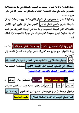 ~
٤
~
]
‫ﺃﺗﻬﻤﻪ‬ ‫ﻭﻻ‬ ‫ﻋﻠﻴﻪ‬ ‫ﺃﺗﺤﺎﻣﻞ‬ ‫ﻻ‬ ‫ﻭﺃﻧﺎ‬ ‫ﺍﻟﻤﺪﻭﻥ‬ ‫ﻗﻠﺖ‬
..
‫ﺗﺄﻭﻳﻼﺗﻪ‬ ‫ﻃﺮﻳﻖ‬ ‫ﻓﻲ‬ ‫ﻟﻜﻨﻪ‬
‫ﺍﻟﺨﺼﻠﺔ‬ ‫ﻫﺬﻩ‬ ‫ﻋﻠﻲ‬ ‫ﺩﺃﺏ‬ ‫ﻟﻠﻨﺼﻮﺹ‬
‫ﺍﻟﺸﻨﻌﺎﺀ‬
‫ﹴ‬
‫ﻞ‬‫ﺑﺸﻜ‬
‫ﻛﻞ‬ ‫ﻓﻲ‬ ‫ﻟﻪ‬ ‫ﻣﻤﻴﺰﺍ‬ ‫ﺻﺎﺭ‬
‫ﺃﻣﻮﺭﻩ‬
.........
‫ﺃﻥ‬ ‫ﻟﻮﻻ‬ ‫ﺍﻟﺰﺍﻋﻘﺔ‬ ‫ﺍﻟﻨﻮﻭﻱ‬ ‫ﻟﺘﺄﻭﻳﻼﺕ‬ ‫ﺃﺗﻌﺮﺽ‬ ‫ﺃﻥ‬ ‫ﺃﺭﻳﺪ‬ ‫ﺃﻛﻦ‬ ‫ﻟﻢ‬ ‫ﺃﻧﻨﻲ‬ ‫ﻭﺍﻟﺤﻘﻴﻘﺔ‬
‫ﻋﻨﻮﺍﻥ‬ ‫ﻃﺒﻴﻌﺔ‬
‫ﻗﺎﻧﻮﻥ‬
‫ﺍﻟﺤﻖ‬
‫ﺍﻹﻟﻬﻲ‬
‫ﺍﻟﻨﻘﺾ‬ ‫ﻧﻬﺞ‬ ‫ﺍﻧﺘﻬﺞ‬ ‫ﺃﻥ‬ 
‫ﻲ‬‫ﻋﻠ‬ ‫ﺗﻔﺮﺽ‬
‫ﻗﻤﻢ‬ ‫ﻣﻦ‬ ‫ﺍﻟﺘﺤﺮﻳﻒ‬ ‫ﺃﻭﺩﻳﺔ‬ ‫ﻓﻲ‬ ‫ﺑﻬﺎ‬ ‫ﻭﺭﻣﺖ‬ ‫ﺍﻟﻨﺼﻮﺹ‬ ‫ﻌﺖ‬
‫ﻴ‬‫ﺿ‬ ‫ﺍﻟﺘﻲ‬ ‫ﻟﻠﺘﺄﻭﻳﻼﺕ‬
‫ﻟﻄﻒ‬ ‫ﻟﻮﻻ‬ ‫ﺍﻟﺘﺤﺮﻳﻒ‬ ‫ﺃﻭﺩﻳﺔ‬ ‫ﻓﻲ‬ ‫ﻧﻬﺎﻳﺎﺗﻬﺎ‬ ‫ﻧﺤﻮ‬ ‫ﺻﺮﻳﻌﺔ‬ ‫ﻟﺘﻬﻮﻱ‬ ‫ﺍﻟﻌﺎﻟﻴﺔ‬ ‫ﺗﻼﻟﻬﺎ‬
‫ﺍﷲ‬
.
١
.
‫ﺩﺍﺋﻤﺎ‬ ‫ﺍﻟﻤﺼﻄﻠﺢ‬ ‫ﻟﻬﺬﺍ‬ ‫ﻳﻠﺠﺄ‬ ‫ﻓﻬﻮ‬
}
‫ﻭﻣﻌﻨﺎﻩ‬
‫ﻋﻨﺪ‬
‫ﺃﻫﻞ‬
‫ﺍﻟﻌﻠﻢ‬
‫ﺃﻧﻪ‬
{
‫ﻋﻨﺪﻣﺎ‬
‫ﺗ‬ ‫ﺑﻪ‬ ‫ﻳﻨﻮﻱ‬ ‫ﺍﻟﺬﻱ‬ ‫ﺍﻟﺘﺄﻭﻳﻞ‬ ‫ﻳﺒﺪﺃ‬
‫ﺇﻟﻲ‬ ‫ﺍﻟﺴﻠﺐ‬ ‫ﻣﻦ‬ ‫ﺩﻻﻟﺘﻪ‬ ‫ﻭﻗﻠﺐ‬ ‫ﺍﻟﻨﺺ‬ ‫ﺤﺮﻳﻒ‬
‫ﺍﻹﻳﺠﺎﺏ‬
:
٢
.
‫ﺛﻢ‬
‫ﻳﺤﻮﻝ‬
‫ﺑﻬﺬﺍ‬
‫ﺍﻟﺘﺄﻭﻳﻞ‬
‫ﺍﻟﺘﻜﻠﻴﻒ‬
‫ﻣﻦ‬
‫ﺍﻟﻤﻌﻨﻲ‬
‫ﺍﻟﻤﺮﺍﺩ‬
‫ﻓﻲ‬
‫ﻗﺼﺪ‬
‫ﺍﷲ‬
‫ﻭﺭﺳﻮﻟﻪ‬
‫ﺇﻟﻲ‬
‫ﺍﻟﻤﻌﻨﻲ‬
‫ﺍﻟﻤﻀﺎﺩ‬
‫ﻟﻬﺬﺍ‬
‫ﺍﻟﻘﺼﺪ‬
‫ﺍﻹﻟﻬﻲ‬
‫ﺑﻴﻦ‬ ‫ﺍﻟﺨﻠﻂ‬ ‫ﻣﺴﺘﺨﺪﻣﺎ‬
‫ﻭﺍﻟﻌﺮﺽ‬ ‫ﺍﻟﺠﻮﻫﺮ‬
/
‫ﺑﻴﻨﻬﻤﺎ‬ ‫ﻭﺍﻟﻔﺮﻕ‬ ‫ﻭﺍﻟﻌﺮﺽ‬ ‫ﺍﻟﺠﻮﻫﺮ‬
‫ﻓﻨﺺ‬
)
‫ﻣﻦ‬
‫ﺍﻟﺴﻼﺡ‬ ‫ﻋﻠﻴﻨﺎ‬ ‫ﺣﻤﻞ‬
‫ﻣﻨﺎ‬ ‫ﻓﻠﻴﺲ‬
(
‫ﻋﻦ‬ ‫ﻳﺘﻜﻠﻢ‬
:
‫ﺟﻮﻫﺮ‬
‫ﺃﻭ‬
‫ﺣﻘﻴﻘﺔ‬
‫ﺃﻭ‬
‫ﺫﺍﺕ‬
‫ﺃﻭ‬
‫ﻣﺎﻫﻴﺔ‬
‫ﹴ‬
‫ﻞ‬‫ﻛﺮﺟ‬ ‫ﺍﻟﻤﺴﻠﻤﻴﻦ‬ ‫ﻋﻠﻲ‬ ‫ﺍﻟﺴﻼﺡ‬ ‫ﻳﺤﻤﻞ‬ ‫ﻣﻦ‬
‫ﺃﻭ‬
‫ﺍﻟﻤﺴﻠﻤﻴﻦ‬ ‫ﻋﻠﻲ‬ ‫ﺍﻟﺴﻼﺡ‬ ‫ﻳﺤﻤﻞ‬ ‫ﻣﻦ‬ ‫ﺃﻱ‬ ‫ﺃﻭ‬ 
‫ﺔ‬‫ﺟﻤﺎﻋ‬ ‫ﺃﻭ‬ ‫ﹴ‬
‫ﻖ‬‫ﻓﺮﻳ‬
‫ﻭﺣﺪﺩ‬
‫ﺍﻟﻨﺺ‬
‫ﺍﻟﺠﺰﺍﺀ‬
‫ﻋﻠﻲ‬
‫ﺍﻟﺠﻮﻫﺮ‬
‫ﺃﻭ‬
‫ﺍﻟﺬﺍﺕ‬
‫ﺍﻟﺤﺎﻣﻠﺔ‬
‫ﻟﻠﺴﻼﺡ‬
‫ﻭﻟﻴﺲ‬
‫ﺃﻋﺮﺍﺿﻬﺎ‬
 