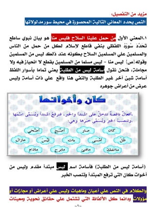 ‫ﻣﺪﻟﻮﻻﺗﻬﺎ‬ ‫ﺳﻮﺭ‬ ‫ﻣﺤﻴﻂ‬ ‫ﻓﻲ‬ ‫ﺍﻟﻤﺤﺼﻮﺭﺓ‬ ‫ﺍﻟﺘﺎﻟﻴﺔ‬ ‫ﺍﻟﻤﻌﺎﻧﻲ‬ ‫ﻳﺤﺪﺩ‬ ‫ﺍﻟﻨﺺ‬
‫ﻣﻨﺎ‬ ‫ﻓﻠﻴﺲ‬ ‫ﺍﻟﺴﻼﺡ‬ ‫ﻋﻠﻴﻨﺎ‬ ‫ﺣﻤﻞ‬ ‫ﻣﻦ‬
‫ﺳﺎﻃﻊ‬ ‫ﻧﺒﻮﻱ‬ ‫ﺑﻴﺎﻥ‬ ‫ﻫﻮ‬
‫ﺍﻟﻨﺎﺱ‬ ‫ﻣﻦ‬ ‫ﺣﻤﻞ‬ ‫ﻣﻦ‬ ‫ﻟﻜﻞ‬ ‫ﻹﺳﻼﻡ‬
‫ﺍﻟﻤﺴﻠﻤﻴﻦ‬ ‫ﻣﻦ‬ ‫ﻟﻴﺲ‬ ‫ﺫﻟﻚ‬ ‫ﻋﻨﺪ‬ ‫ﺑﻜﻮﻧﻪ‬ ‫ﺍﻟﺴﻼﺡ‬ ‫ﺍﻟﻤﺴﻠﻤﻴﻦ‬ ‫ﻋﻠﻲ‬ ‫ﻭﺍﻟﻤﺴﻠﻤﻴﻦ‬
‫ﻭﻻ‬ ‫ﻓﻴﻪ‬ ‫ﺍﻧﺤﻴﺎﺯ‬ ‫ﻻ‬ ‫ﺑﻘﻄﻊ‬ ‫ﺍﻟﻤﺴﻠﻤﻴﻦ‬
‫ﺍﻟﻠﻔﻆ‬ ‫ﺑﺄﺳﻮﺍﺭ‬ ‫ﺗﻤﺎﻣﺎ‬ ‫ﻳﻌﻨﻲ‬
‫ﻭﺍﻗﻊ‬ ‫ﻫﻨﺎ‬ ‫ﻭﺍﻟﻨﻔﻲ‬ ‫ﺍﻟﻄﻠﺒﺔ‬ ‫ﻏﻴﺮ‬ ‫ﺁﺧﺮ‬ ‫ﺷﻴﺊ‬ ‫ﺃﺳﺎﻣﺔ‬
‫ﻭﻟﻴﺲ‬ ‫ﺃﺳﺎﻣﺔ‬ ‫ﺫﺍﺕ‬ ‫ﻋﻠﻲ‬
‫ﻣﻘﺪﻡ‬ ‫ﻣﺒﺘﺪﺃ‬
‫ﻭ‬
‫ﻟﻴﺲ‬
‫ﻣﻦ‬
‫ﻋﻠ‬ ‫ﻭﻟﻴﺲ‬ ‫ﻭﻣﺎﻫﻴﺎﺕ‬ ‫ﺃﻋﻴﺎﻥ‬ ‫ﻋﻠﻲ‬ ‫ﺍﻟﻨﺺ‬ ‫ﻓﻲ‬ ‫ﻭﺍﻟﻜﻼﻡ‬
‫ﺃﻭ‬ ‫ﻣﺠﺎﺯﺍﺕ‬ ‫ﺃﻭ‬ ‫ﺃﻋﺮﺍﺽ‬ ‫ﻲ‬
‫ﻭﻣﻌﻴﻨﺎﺕ‬ ‫ﻧﺤﻮﻳﺔ‬ ‫ﺣﻘﺎﺋﻖ‬ ‫ﻋﻠﻲ‬ ‫ﺗﺸﺘﻤﻞ‬ ‫ﺍﻟﺘﻲ‬ ‫ﺍﻷﻟﻔﺎﻅ‬ ‫ﻛﻞ‬ ‫ﻭﺩﺍﺋﻤﺎ‬
~
٩
~
‫ﺍﻟﺘﻔﺼﻴﻞ‬ ‫ﻣﻦ‬ ‫ﻣﺰﻳﺪ‬
:
‫ﻣﺪﻟﻮﻻﺗﻬﺎ‬ ‫ﺳﻮﺭ‬ ‫ﻣﺤﻴﻂ‬ ‫ﻓﻲ‬ ‫ﺍﻟﻤﺤﺼﻮﺭﺓ‬ ‫ﺍﻟﺘﺎﻟﻴﺔ‬ ‫ﺍﻟﻤﻌﺎﻧﻲ‬ ‫ﻳﺤﺪﺩ‬ ‫ﺍﻟﻨﺺ‬
‫ﻣﻨﺎ‬ ‫ﻓﻠﻴﺲ‬ ‫ﺍﻟﺴﻼﺡ‬ ‫ﻋﻠﻴﻨﺎ‬ ‫ﺣﻤﻞ‬ ‫ﻣﻦ‬
‫ﻗﺎﻃﻊ‬ ‫ﺑﻨﻔﻲ‬ ‫ﺍﻟﻠﻔﻈﻲ‬ 
‫ﻩ‬
‫ﺭ‬‫ﻮ‬
‫ﺳ‬
‫ﺍﻟﻨﺎﺱ‬ ‫ﻣﻦ‬ ‫ﺣﻤﻞ‬ ‫ﻣﻦ‬ ‫ﻟﻜﻞ‬ ‫ﻹﺳﻼﻡ‬
‫ﺍﻟﻤﺴﻠﻤﻴﻦ‬ ‫ﻣﻦ‬ ‫ﻟﻴﺲ‬ ‫ﺫﻟﻚ‬ ‫ﻋﻨﺪ‬ ‫ﺑﻜﻮﻧﻪ‬ ‫ﺍﻟﺴﻼﺡ‬ ‫ﺍﻟﻤﺴﻠﻤﻴﻦ‬ ‫ﻋﻠﻲ‬ ‫ﻭﺍﻟﻤﺴﻠﻤﻴﻦ‬
‫ﻣﻨﺎ‬ ‫ﻟﻴﺲ‬
=
‫ﻣ‬ ‫ﻣﺴﻠﻤﺎ‬ ‫ﻟﻴﺲ‬
‫ﻦ‬
‫ﻭﻻ‬ ‫ﻓﻴﻪ‬ ‫ﺍﻧﺤﻴﺎﺯ‬ ‫ﻻ‬ ‫ﺑﻘﻄﻊ‬ ‫ﺍﻟﻤﺴﻠﻤﻴﻦ‬
‫ﻧﻘﻮﻝ‬ ‫ﻓﻨﺤﻦ‬ ،‫ﻣﺠﺎﻣﻠﺔ‬
‫ﺍﻟﻄﻠﺒﺔ‬ ‫ﻣﻦ‬ ‫ﻟﻴﺲ‬ ‫ﺃﺳﺎﻣﺔ‬
‫ﺍﻟﻠﻔﻆ‬ ‫ﺑﺄﺳﻮﺍﺭ‬ ‫ﺗﻤﺎﻣﺎ‬ ‫ﻳﻌﻨﻲ‬
‫ﻭﺍﻗﻊ‬ ‫ﻫﻨﺎ‬ ‫ﻭﺍﻟﻨﻔﻲ‬ ‫ﺍﻟﻄﻠﺒﺔ‬ ‫ﻏﻴﺮ‬ ‫ﺁﺧﺮ‬ ‫ﺷﻴﺊ‬ ‫ﺃﺳﺎﻣﺔ‬
‫ﺟﻮﻫﺮﻩ‬ ‫ﺃﻋﺮﺍﺽ‬ ‫ﻣﻦ‬ ‫ﻋﺮﺽ‬
‫ﺍﻟﻄﻠﺒﺔ‬ ‫ﻣﻦ‬
(
‫ﺍﺳﻢ‬ ‫ﻓﺄﺳﺎﻣﺔ‬
‫ﻟﻴﺲ‬
‫ﺍﻟﺨﺒﺮ‬ ‫ﻭﺗﻨﺼﺐ‬ ‫ﺍﻟﻤﺒﺘﺪﺃ‬ ‫ﺗﺮﻓﻊ‬ ‫ﺍﻟﺘﻲ‬ ‫ﻛﺎﻥ‬ ‫ﺃﺧﻮﺍﺕ‬
‫ﻋﻠ‬ ‫ﻭﻟﻴﺲ‬ ‫ﻭﻣﺎﻫﻴﺎﺕ‬ ‫ﺃﻋﻴﺎﻥ‬ ‫ﻋﻠﻲ‬ ‫ﺍﻟﻨﺺ‬ ‫ﻓﻲ‬ ‫ﻭﺍﻟﻜﻼﻡ‬
‫ﻭﻣﻌﻴﻨﺎﺕ‬ ‫ﻧﺤﻮﻳﺔ‬ ‫ﺣﻘﺎﺋﻖ‬ ‫ﻋﻠﻲ‬ ‫ﺗﺸﺘﻤﻞ‬ ‫ﺍﻟﺘﻲ‬ ‫ﺍﻷﻟﻔﺎﻅ‬ ‫ﻛﻞ‬ ‫ﻭﺩﺍﺋﻤﺎ‬
‫ﺍﻟﺘﻔﺼﻴﻞ‬ ‫ﻣﻦ‬ ‫ﻣﺰﻳﺪ‬
‫ﻣﺪﻟﻮﻻﺗﻬﺎ‬ ‫ﺳﻮﺭ‬ ‫ﻣﺤﻴﻂ‬ ‫ﻓﻲ‬ ‫ﺍﻟﻤﺤﺼﻮﺭﺓ‬ ‫ﺍﻟﺘﺎﻟﻴﺔ‬ ‫ﺍﻟﻤﻌﺎﻧﻲ‬ ‫ﻳﺤﺪﺩ‬ ‫ﺍﻟﻨﺺ‬
١
.
‫ﺍﻷﻭﻝ‬ ‫ﺍﻟﻤﻌﻨﻲ‬
‫ﻣﻨﺎ‬ ‫ﻓﻠﻴﺲ‬ ‫ﺍﻟﺴﻼﺡ‬ ‫ﻋﻠﻴﻨﺎ‬ ‫ﺣﻤﻞ‬ ‫ﻣﻦ‬

‫ﺗ‬

‫ﺤ‬

‫ﺪ‬

‫ﺩ‬
‫ﻗﺎﻃﻊ‬ ‫ﺑﻨﻔﻲ‬ ‫ﺍﻟﻠﻔﻈﻲ‬ 
‫ﻩ‬
‫ﺭ‬‫ﻮ‬
‫ﺳ‬
‫ﺍﻟﻤﺴﻠﻤﻴﻦ‬ ‫ﻣﻦ‬ ‫ﻟﻴﺲ‬ ‫ﺫﻟﻚ‬ ‫ﻋﻨﺪ‬ ‫ﺑﻜﻮﻧﻪ‬ ‫ﺍﻟﺴﻼﺡ‬ ‫ﺍﻟﻤﺴﻠﻤﻴﻦ‬ ‫ﻋﻠﻲ‬ ‫ﻭﺍﻟﻤﺴﻠﻤﻴﻦ‬
‫ﻭﻗﻮﻟﻪ‬
}
‫ﺹ‬
{
‫ﻣﻨﺎ‬ ‫ﻟﻴﺲ‬
‫ﻧﻘﻮﻝ‬ ‫ﻓﻨﺤﻦ‬ ،‫ﻣﺠﺎﻣﻠﺔ‬
‫ﻭﺍﻗﻊ‬ ‫ﻫﻨﺎ‬ ‫ﻭﺍﻟﻨﻔﻲ‬ ‫ﺍﻟﻄﻠﺒﺔ‬ ‫ﻏﻴﺮ‬ ‫ﺁﺧﺮ‬ ‫ﺷﻴﺊ‬ ‫ﺃﺳﺎﻣﺔ‬
‫ﺟﻮﻫﺮﻩ‬ ‫ﺃﻋﺮﺍﺽ‬ ‫ﻣﻦ‬ ‫ﻋﺮﺽ‬
)
‫ﺃﺳﺎﻣﺔ‬
‫ﻟﻴﺲ‬
‫ﺍﻟﻄﻠﺒﺔ‬ ‫ﻣﻦ‬
‫ﺍﻟﺨﺒﺮ‬ ‫ﻭﺗﻨﺼﺐ‬ ‫ﺍﻟﻤﺒﺘﺪﺃ‬ ‫ﺗﺮﻓﻊ‬ ‫ﺍﻟﺘﻲ‬ ‫ﻛﺎﻥ‬ ‫ﺃﺧﻮﺍﺕ‬
‫ﻋﻠ‬ ‫ﻭﻟﻴﺲ‬ ‫ﻭﻣﺎﻫﻴﺎﺕ‬ ‫ﺃﻋﻴﺎﻥ‬ ‫ﻋﻠﻲ‬ ‫ﺍﻟﻨﺺ‬ ‫ﻓﻲ‬ ‫ﻭﺍﻟﻜﻼﻡ‬
‫ﻣﺆﻭﻻﺕ‬
‫ﻭﻣﻌﻴﻨﺎﺕ‬ ‫ﻧﺤﻮﻳﺔ‬ ‫ﺣﻘﺎﺋﻖ‬ ‫ﻋﻠﻲ‬ ‫ﺗﺸﺘﻤﻞ‬ ‫ﺍﻟﺘﻲ‬ ‫ﺍﻷﻟﻔﺎﻅ‬ ‫ﻛﻞ‬ ‫ﻭﺩﺍﺋﻤﺎ‬
 