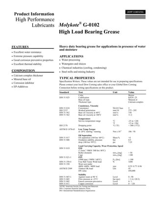 Product Information
     High Performance
                               ®
            Lubricants Molykote G-0102
                       High Load Bearing Grease

FEATURES                                   Heavy duty bearing grease for applications in presence of water
                                           and moisture
•   Excellent water resistance
•   Extreme pressure capability            APPLICATIONS
•   Good corrosion preventive properties   •   Water processing
•   Excellent thermal stability            •   Watergates and sluices
                                           •   Chemical industries (cooling, condensing)
COMPOSITION                                •   Steel mills and mining Industry
•   Calcium complex thickener
•   Mineral base oil                       TYPICAL PROPERTIES
                                           Specification Writers: These values are not intended for use in preparing specifications.
•   Corrosion inhibitor
                                           Please contact your local Dow Corning sales office or your Global Dow Corning
•   EP-Additives                           Connection before writing specifications on this product.
                                           Standard               Test                               Unit           Value
                                                                  Color                                             Brown
                                           DIN 51 825             Codification                                      KP2N -25
                                                                  Base oil type                                     Mineral ol
                                                                  Thickener type                                    Calcium complex
                                                                  Consistency, Viscosity
                                           DIN 51 818             Consistency                        NLGI Class     2
                                           ISO 2137               Worked penetration                 mm/10          275 - 295
                                           DIN 51 562             Base oil viscosity at 40°C         mm²/s          150
                                           DIN 51 562             Base oil viscosity at 100°C        mm²/s          11.2
                                                                  Temperature
                                                                  Service temperature range          °C             -25 to +140
                                                                                                     °F             -13 to +284
                                           ISO 2176               Dropping point                     °C (°F)        > 300 (>572)
                                           ASTM D 1478-63         Low Temp Torque
                                                                  at -20°C starting / running        Nm x 10-3      106 / 50
                                                                  Oil Separation
                                           DIN 51 817             Oil separation (168 hrs/ 40°C)     Mass-%         <4
                                           DIN 51 808             Oxidation stability, pressure      bar            0.5
                                                                  drop (100 hrs/ 99°C)               psi            7.25
                                                                  Load Carrying Capacity, Wear Protection, Speed
                                           DIN 51 819             FE8
                                                                  (7,5min-1/ 80kN/ 500 hrs/ 80°C)
                                                                  Roller elements                    mw50 [mg]      < 50
                                                                  Cage                               mw50 [mg]      <100
                                           DIN 51 821-1           FE9
                                                                  (3000 rpm/ 1500N/ 140°C)           F50 [hrs]      > 100
                                           DIN 51 350-4           Four Ball Tester Weld load         N              3200
                                           DIN 51 350             Wear scar under
                                                                  400N/ 600N/ 800N load              mm             0.55/ 0.77/ 0.96
                                           ASTM D 2509            Timken OK-load                     Lbs            45
                                                                  DN value                                          450,000
                                                                  Stability
                                           DIN 51 807-1           Against water at 90 °C             Level          0 - 90
                                           DIN 51 805             Flow pressure at -25°C             bar (psi)      < 1.4 (<20.3)
                                           DIN 51 802             Emcor corrosion preventive         Level          0/1
                                           DIN 51 811             Copper corrosion                   Level          0 – 120
                                           ASTM: American Society for Testing and Materials.
                                           DIN: Corporate Deutsche Industrie Norm.
                                           ISO: International Standardization Organization.
 