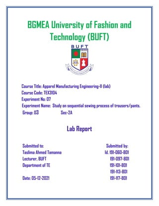 BGMEA University of Fashion and
Technology (BUFT)
Course Title: Apparel Manufacturing Engineering-II (lab)
Course Code: TEX3104
Experiment No: 07
Experiment Name: Study on sequential sewing process of trousers/pants.
Group: 03 Sec-2A
Lab Report
Submitted to: Submitted by:
Taslima Ahmed Tamanna Id. 191-060-801
Lecturer, BUFT 191-097-801
Department of TE 191-101-801
191-113-801
Date: 05-12-2021 191-117-801
 