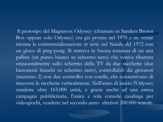 Il prototipo del Magnavox Odyssey (chiamato in Sanders Brown Box oppure solo Odyssey) era già pronto nel 1970 e ne venne iniziata la commercializzazione in serie nel Natale del 1972 con un gioco di ping-pong. Si trattava in buona sostanza di un una pallina (un punto bianco su schermo nero) che veniva ribattuta orizzontalmente sullo schermo della TV da due racchette (due bastoncini bianchi su schermo nero), controllabili dai giocatori (massimo 2) con due controller con rotelle, che consentivano di muovere le racchette verticalmente. Nell'anno di lancio l'Odyssey vendette oltre 165.000 unità, e grazie anche ad una estesa campagna pubblicitaria, l'unica e sola console casalinga per videogiochi, vendette nel secondo anno  ulteriori 200.000 scatole. 