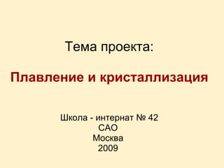 Тема проекта:   Плавление и кристаллизация   Школа - интернат № 42 САО Москва 2009 