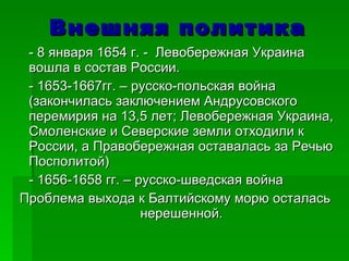 Внешняя политика - 8 января 1654 г. -  Левобережная Украина вошла в состав России.  - 1653-1667гг. – русско-польская война (закончилась заключением Андрусовского перемирия на 13,5 лет; Левобережная Украина, Смоленские и Северские земли отходили к России, а Правобережная оставалась за Речью Посполитой) - 1656-1658 гг. – русско-шведская война Проблема выхода к Балтийскому морю осталась нерешенной. 