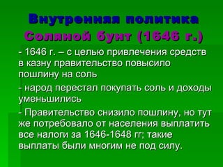 Внутренняя политика Соляной бунт (1646 г.) - 1646 г. – с целью привлечения средств в казну правительство повысило пошлину на соль - народ перестал покупать соль и доходы уменьшились - Правительство снизило пошлину, но тут же потребовало от населения выплатить все налоги за 1646-1648 гг; такие выплаты были многим не под силу.  