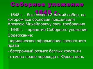 Соборное уложение 1649 г. - 1648 г. - был созван Земский собор, на котором все сословия предъявили Алексею Михайловичу свои требования - 1649 г. – принятие Соборного уложения Содержание: - юридическое оформление крепостного права - бессрочный розыск беглых крестьян - отмена право перехода в Юрьев день 