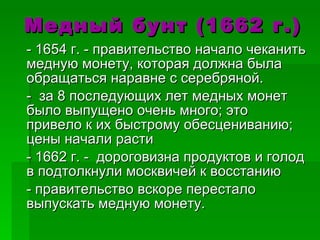 Медный бунт (1662 г.) - 1654 г. - правительство начало чеканить медную монету, которая должна была обращаться наравне с серебряной. -  за 8 последующих лет медных монет было выпущено очень много; это привело к их быстрому обесцениванию; цены начали расти - 1662 г. -  дороговизна продуктов и голод в подтолкнули москвичей к восстанию - правительство вскоре перестало выпускать медную монету. 