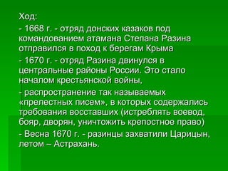 Ход: - 1668 г. - отряд донских казаков под командованием атамана Степана Разина отправился в поход к берегам Крыма  - 1670 г. - отряд Разина двинулся в центральные районы России. Это стало началом крестьянской войны, - распространение так называемых «прелестных писем», в которых содержались требования восставших (истреблять воевод, бояр, дворян, уничтожить крепостное право)  - Весна 1670 г. - разинцы захватили Царицын, летом – Астрахань.  