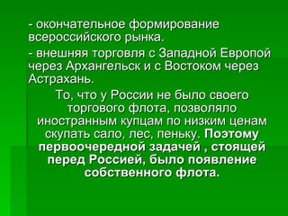 - окончательное формирование всероссийского рынка.  - внешняя торговля с Западной Европой через Архангельск и с Востоком через Астрахань.  То, что у России не было своего торгового флота, позволяло иностранным купцам по низким ценам скупать сало, лес, пеньку.  Поэтому первоочередной задачей , стоящей перед Россией, было появление собственного флота. 