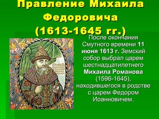 Правление Михаила Федоровича (1613-1645 гг.) После окончания Смутного времени  11 июня 1613 г.  Земский собор выбрал царем шестнадцатилетнего  Михаила Романова  (1596-1645),   находившегося в родстве с царем Федором Иоанновичем. 