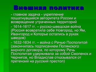 Внешняя политика - главное задача - укрепление пошатнувшийся авторитета России и  возвращение утраченных территорий - 1614-1617 гг. – русско-шведская война (Россия возвратила себе Новгород, но Ям, Ивангород и Копорье остались в руках шведов)  - 1632-1634 гг. – война с Речью Посполитой (закончилась подписанием Полянского мирного договора, по которому Речь Посполитая удерживала за собой Смоленск и Чернигов, но Владислав отказывался от претензий на русский престол) 