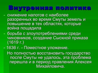 Внутренняя политика снижение налогов с наиболее разоренных во время Смуты земель и повышение в тех областях, которые война пощадила борьба с злоупотреблениями среди чиновников, создание Сыскной приказа (1619 г.) - 1636 г. - Поместное уложение.  Но полностью восстановить государство после Смуты не удалось, эта проблема перешла и в период правления Алексея Михайловича. 