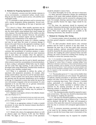 6. Methods for Preparing Specimens for Test
6.1 For laboratory corrosion tests that simulate exposure to
service environments, a commercial surface, closely resem-
bling the one that would be used in service, will yield the most
meaningful results.
6.2 It is desirable to mark specimens used in corrosion tests
with a unique designation during preparation. Several tech-
niques may be used depending on the type of specimen and
test.
6.2.1 Stencil or Stamp—Most metallic specimens may be
marked by stenciling, that is, imprinting the designation code
into the metal surface using hardened steel stencil stamps hit
with a hammer. The resulting imprint will be visible even after
substantial corrosion has occurred. However, this procedure
introduces localized strained regions and the possibility of
superficial iron contamination in the marked area.
6.2.2 Electric engraving by means of a vibratory marking
tool may be used when the extent of corrosion damage is
known to be small. However, this approach to marking is much
more susceptible to having the marks lost as a result of
corrosion damage during testing.
6.2.3 Edge notching is especially applicable when extensive
corrosion and accumulation of corrosion products is antici-
pated. Long term atmospheric tests and sea water immersion
tests on steel alloys are examples where this approach is
applicable. It is necessary to develop a code system when using
edge notches.
6.2.4 Drilled holes may also be used to identify specimens
when extensive metal loss, accumulation of corrosion products,
or heavy scaling is anticipated. Drilled holes may be simpler
and less costly than edge notching. A code system must be
developed when using drilled holes. Punched holes should not
be used as they introduce residual strain.
6.2.5 When it is undesirable to deform the surface of
specimens after preparation procedures, for example, when
testing coated surfaces, tags may be used for specimen identi-
fication. A metal or plastic wire can be used to attach the tag to
the specimen and the specimen identification can be stamped
on the tag. It is important to ensure that neither the tag nor the
wire will corrode or degrade in the test environment. It is also
important to be sure that there are no galvanic interactions
between the tag, wire, and specimen.
6.3 For more searching tests of either the metal or the
environment, standard surface finishes may be preferred. A
suitable procedure might be:
6.3.1 Degrease in an organic solvent or hot alkaline cleaner.
(See also Practice G 31.)
NOTE 2—Hot alkalies and chlorinated solvents may attack some metals.
NOTE 3—Ultrasonic cleaning may be beneficial in both pre-test and
post-test cleaning procedures.
6.3.2 Pickle in an appropriate solution if oxides or tarnish
are present. In some cases the chemical cleaners described in
Section 6 will suffice.
NOTE 4—Pickling may cause localized corrosion on some materials.
6.3.3 Abrade with a slurry of an appropriate abrasive or with
an abrasive paper (see Practices A 262 and Test Method
D 1384). The edges as well as the faces of the specimens
should be abraded to remove burrs.
6.3.4 Rinse thoroughly, hot air dry, and store in desiccator.
6.4 When specimen preparation changes the metallurgical
condition of the metal, other methods should be chosen or the
metallurgical condition must be corrected by subsequent treat-
ment. For example, shearing a specimen to size will cold work
and may possibly fracture the edges. Edges should be ma-
chined.
6.5 The clean, dry specimens should be measured and
weighed. Dimensions determined to the third significant figure
and mass determined to the fifth significant figure are sug-
gested. When more significant figures are available on the
measuring instruments, they should be recorded.
7. Methods for Cleaning After Testing
7.1 Corrosion product removal procedures can be divided
into three general categories: mechanical, chemical, and elec-
trolytic.
7.1.1 An ideal procedure should remove only corrosion
products and not result in removal of any base metal. To
determine the mass loss of the base metal when removing
corrosion products, replicate uncorroded control specimens
should be cleaned by the same procedure being used on the test
specimen. By weighing the control specimen before and after
cleaning, the extent of metal loss resulting from cleaning can
be utilized to correct the corrosion mass loss.
NOTE 5—It is desirable to scrape samples of corrosion products before
using any chemical techniques to remove them. These scrapings can then
be subjected to various forms of analyses, including perhaps X-ray
diffraction to determine crystal forms as well as chemical analyses to look
for specific corrodants, such as chlorides. All of the chemical techniques
that are discussed in Section 7 tend to destroy the corrosion products and
thereby lose the information contained in these corrosion products. Care
may be required so that uncorroded metal is not removed with the
corrosion products.
7.1.2 The procedure given in 7.1.1 may not be reliable when
heavily corroded specimens are to be cleaned. The application
of replicate cleaning procedures to specimens with corroded
surfaces will often, even in the absence of corrosion products,
result in continuing mass losses. This is because a corroded
surface, particularly of a multiphase alloy, is often more
susceptible than a freshly machined or polished surface to
corrosion by the cleaning procedure. In such cases, the
following method of determining the mass loss due to the
cleaning procedure is preferred.
7.1.2.1 The cleaning procedure should be repeated on speci-
mens several times. The mass loss should be determined after
each cleaning by weighing the specimen.
7.1.2.2 The mass loss should be graphed as a function of the
number of equal cleaning cycles as shown in Fig. 1. Two lines
will be obtained: AB and BC. The latter will correspond to
corrosion of the metal after removal of corrosion products. The
mass loss due to corrosion will correspond approximately to
point B.
7.1.2.3 To minimize uncertainty associated with corrosion
of the metal by the cleaning method, a method should be
chosen to provide the lowest slope (near to horizontal) of line
BC.
7.1.3 Repeated treatment may be required for complete
G 1
2
Copyright ASTM International
Reproduced by IHS under license with ASTM Licensee=BP Amoco/5928366101
Not for Resale, 01/23/2006 06:50:45 MST
No reproduction or networking permitted without license from IHS
--`,,,,,,````,`,```,`,,,`,,,```-`-`,,`,,`,`,,`---
 