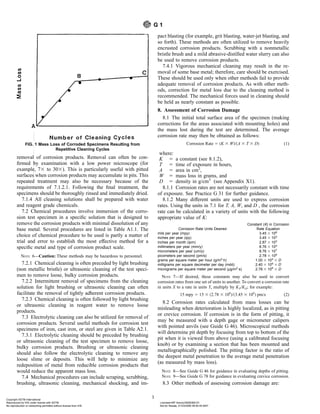 removal of corrosion products. Removal can often be con-
firmed by examination with a low power microscope (for
example, 73 to 303). This is particularly useful with pitted
surfaces when corrosion products may accumulate in pits. This
repeated treatment may also be necessary because of the
requirements of 7.1.2.1. Following the final treatment, the
specimens should be thoroughly rinsed and immediately dried.
7.1.4 All cleaning solutions shall be prepared with water
and reagent grade chemicals.
7.2 Chemical procedures involve immersion of the corro-
sion test specimen in a specific solution that is designed to
remove the corrosion products with minimal dissolution of any
base metal. Several procedures are listed in Table A1.1. The
choice of chemical procedure to be used is partly a matter of
trial and error to establish the most effective method for a
specific metal and type of corrosion product scale.
NOTE 6—Caution: These methods may be hazardous to personnel.
7.2.1 Chemical cleaning is often preceded by light brushing
(non metallic bristle) or ultrasonic cleaning of the test speci-
men to remove loose, bulky corrosion products.
7.2.2 Intermittent removal of specimens from the cleaning
solution for light brushing or ultrasonic cleaning can often
facilitate the removal of tightly adherent corrosion products.
7.2.3 Chemical cleaning is often followed by light brushing
or ultrasonic cleaning in reagent water to remove loose
products.
7.3 Electrolytic cleaning can also be utilized for removal of
corrosion products. Several useful methods for corrosion test
specimens of iron, cast iron, or steel are given in Table A2.1.
7.3.1 Electrolytic cleaning should be preceded by brushing
or ultrasonic cleaning of the test specimen to remove loose,
bulky corrosion products. Brushing or ultrasonic cleaning
should also follow the electrolytic cleaning to remove any
loose slime or deposits. This will help to minimize any
redeposition of metal from reducible corrosion products that
would reduce the apparent mass loss.
7.4 Mechanical procedures can include scraping, scrubbing,
brushing, ultrasonic cleaning, mechanical shocking, and im-
pact blasting (for example, grit blasting, water-jet blasting, and
so forth). These methods are often utilized to remove heavily
encrusted corrosion products. Scrubbing with a nonmetallic
bristle brush and a mild abrasive-distilled water slurry can also
be used to remove corrosion products.
7.4.1 Vigorous mechanical cleaning may result in the re-
moval of some base metal; therefore, care should be exercised.
These should be used only when other methods fail to provide
adequate removal of corrosion products. As with other meth-
ods, correction for metal loss due to the cleaning method is
recommended. The mechanical forces used in cleaning should
be held as nearly constant as possible.
8. Assessment of Corrosion Damage
8.1 The initial total surface area of the specimen (making
corrections for the areas associated with mounting holes) and
the mass lost during the test are determined. The average
corrosion rate may then be obtained as follows:
Corrosion Rate 5 ~K 3 W!/~A 3 T 3 D! (1)
where:
K 5 a constant (see 8.1.2),
T 5 time of exposure in hours,
A 5 area in cm2
,
W 5 mass loss in grams, and
D 5 density in g/cm3
(see Appendix X1).
8.1.1 Corrosion rates are not necessarily constant with time
of exposure. See Practice G 31 for further guidance.
8.1.2 Many different units are used to express corrosion
rates. Using the units in 7.1 for T, A, W, and D , the corrosion
rate can be calculated in a variety of units with the following
appropriate value of K:
Corrosion Rate Units Desired
Constant (K) in Corrosion
Rate Equation
mils per year (mpy) 3.45 3 106
inches per year (ipy) 3.45 3 103
inches per month (ipm) 2.87 3 102
millimeters per year (mm/y) 8.76 3 104
micrometers per year (um/y) 8.76 3 107
picometers per second (pm/s) 2.78 3 106
grams per square meter per hour (g/m2
·h) 1.00 3 104
3 D
milligrams per square decimeter per day (mdd) 2.40 3 106
3 D
micrograms per square meter per second (µg/m2
·s) 2.78 3 106
3 D
NOTE 7—If desired, these constants may also be used to convert
corrosion rates from one set of units to another. To convert a corrosion rate
in units X to a rate in units Y, multiply by KY/KX; for example:
15 mpy 5 15 3 ~2.78 3 106
!/~3.45 3 106
! pm/s (2)
8.2 Corrosion rates calculated from mass losses can be
misleading when deterioration is highly localized, as in pitting
or crevice corrosion. If corrosion is in the form of pitting, it
may be measured with a depth gage or micrometer calipers
with pointed anvils (see Guide G 46). Microscopical methods
will determine pit depth by focusing from top to bottom of the
pit when it is viewed from above (using a calibrated focusing
knob) or by examining a section that has been mounted and
metallographically polished. The pitting factor is the ratio of
the deepest metal penetration to the average metal penetration
(as measured by mass loss).
NOTE 8—See Guide G 46 for guidance in evaluating depths of pitting.
NOTE 9—See Guide G 78 for guidance in evaluating crevice corrosion.
8.3 Other methods of assessing corrosion damage are:
FIG. 1 Mass Loss of Corroded Specimens Resulting from
Repetitive Cleaning Cycles
G 1
3
Copyright ASTM International
Reproduced by IHS under license with ASTM Licensee=BP Amoco/5928366101
Not for Resale, 01/23/2006 06:50:45 MST
No reproduction or networking permitted without license from IHS
--`,,,,,,````,`,```,`,,,`,,,```-`-`,,`,,`,`,,`---
 