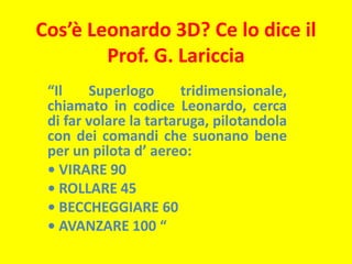 Cos’è Leonardo 3D? Ce lo dice il Prof. G. Lariccia “Il Superlogo tridimensionale, chiamato in codice Leonardo, cerca di far volare la tartaruga, pilotandola con dei comandi che suonano bene per un pilota d’ aereo: • VIRARE 90 • ROLLARE 45 • BECCHEGGIARE 60 • AVANZARE 100 “ 