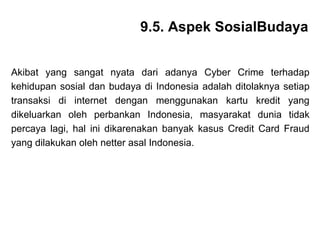 Akibat yang sangat nyata dari adanya Cyber Crime terhadap kehidupan sosial dan budaya di Indonesia adalah ditolaknya setiap transaksi di internet dengan menggunakan kartu kredit yang dikeluarkan oleh perbankan Indonesia, masyarakat dunia tidak percaya lagi, hal ini dikarenakan banyak kasus Credit Card Fraud yang dilakukan oleh netter asal Indonesia. 9.5. Aspek SosialBudaya 