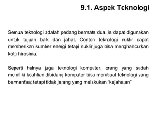 Semua teknologi adalah pedang bermata dua, ia dapat digunakan untuk tujuan baik dan jahat. Contoh teknologi nuklir dapat memberikan sumber energi tetapi nuklir juga bisa menghancurkan kota hirosima. Seperti halnya juga teknologi komputer, orang yang sudah memiliki keahlian dibidang komputer bisa membuat teknologi yang bermanfaat tetapi tidak jarang yang melakukan “kejahatan” 9.1. Aspek Teknologi 