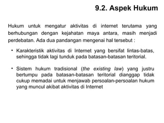9.2. Aspek Hukum Hukum untuk mengatur aktivitas di internet terutama yang berhubungan dengan kejahatan maya antara, masih menjadi perdebatan. Ada dua pandangan mengenai hal tersebut :   Karakteristik aktivitas di Internet yang bersifat lintas-batas, sehingga tidak lagi tunduk pada batasan-batasan teritorial. Sistem hukum tradisional ( the existing law ) yang justru bertumpu pada batasan-batasan teritorial dianggap tidak cukup memadai untuk menjawab persoalan-persoalan hukum yang muncul akibat aktivitas di Internet   